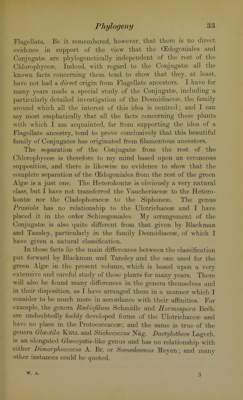 Flagellata. Be it remembered, however, that there is no direct evidence in support of the view that the (Edogoniales and Conjugate are phylogenetically independent of the rest of the Chlorophyceae. Indeed, with regard to the Conjugatae all the known facts concerning them tend to show that they, at least, have not had a direct origin from Flagellate ancestors. I have for many years made a special study of the Conjugatse, including a particularly detailed investigation of the Desmidiaceas, the family around which all the interest of this idea is centred; and I can say most emphatically that all the facts concerning these plants with which I am acquainted, far from supporting the idea of a Flagellate ancestry, tend to prove conclusively that this beautiful family of Conjugates has originated from filamentous ancestors. The separation of the Conjugatse from the rest of the Chlorophyceae is therefore to my mind based upon an erroneous supposition, and there is likewise no evidence to show that the complete separation of the (Edogoniales from the rest of the green Algae is a just one. The Heterokontae is obviously a very natural class, but I have not transferred the Vaucheriaceae to the Hetero- kontae nor the Cladophoraceae to the Siphoneae. The genus Prasiola has no relationship to the Ulotrichaceae and I have placed it in the order Schizogoniales. My arrangement of the Conjugatae is also quite different from that given by Blackman and Tansley, particularly in the family Desmidiaceae, of which I have given a natural classification. In those facts lie the main differences between the classification put forward by Blackman and Tansley and the one used for the green Algae in the present volume, which is based upon a very extensive and careful study of these plants for many years. There will also be found many differences in the genera themselves and in their disposition, as I have arranged them in a manner which I consider to be much more in accordance with their affinities. For example, the genera RcidiofUum Schmidle and Hormospova, Breb. are undoubtedly feebly developed forms of the Ulotrichacete and have no place in the Protococcacese; and the same is true of the genera Glceutila Kiitz. and Stichococcus Nag. Dactylothece Lagerh. is an elongated Glceocystis-like genus and has no relationship with either Dimorphococcus A. Br. or Scenedesmus Meyen; and many other instances could be quoted.