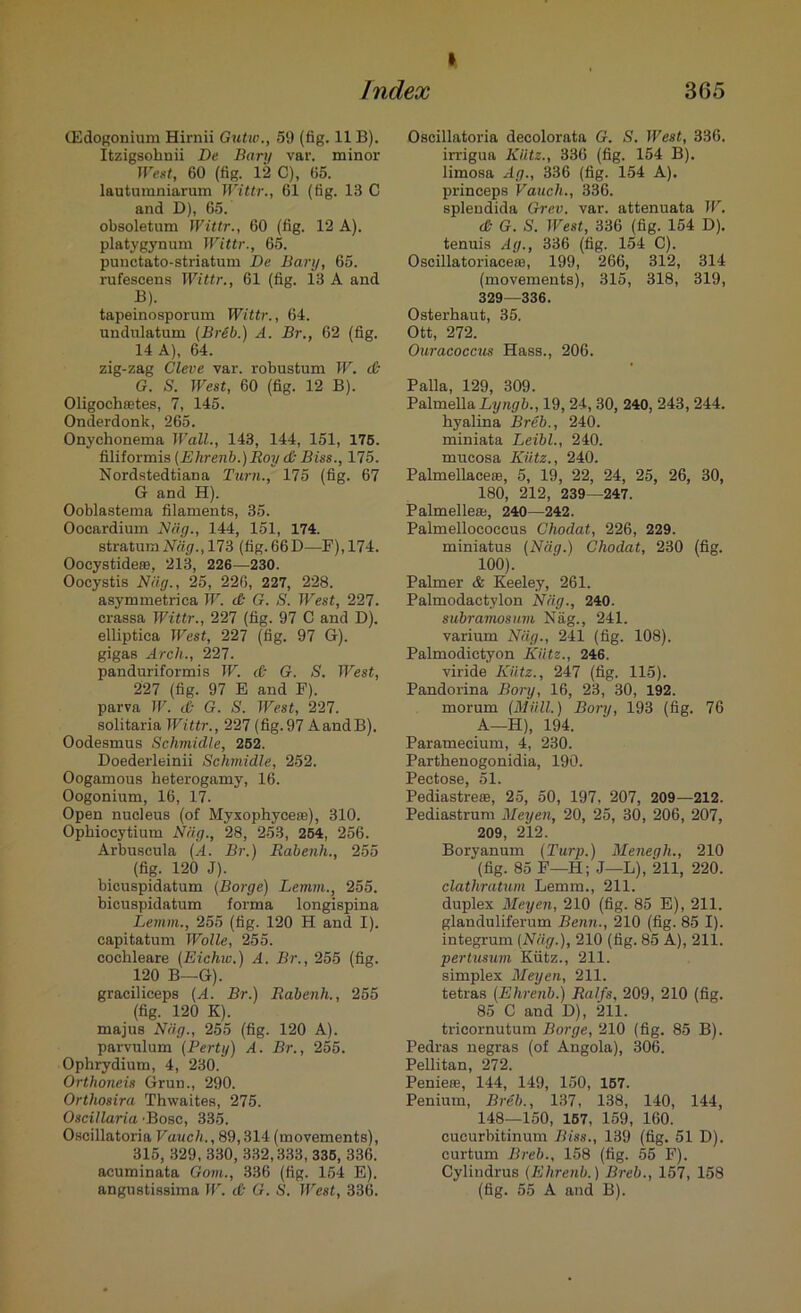 » 305 Index (Edogonium Hirnii Gutw., 59 (fig. 11 B). Itzigsohnii De Bary var. minor West, 60 (fig. 12 C), 65. lautumniarum Wittr., 61 (fig. 13 C and D), 65. obsoletum TVittr., 60 (fig. 12 A), platygynum Wittr., 65. punctato-striatum De Bary, 65. rufescens Wittr., 61 (fig. 13 A and B). tapeinosporum Wittr., 64. undnlatum (Breb.) A. Br., 62 (fig. 14 A), 64. zig-zag Cleve var. robustum W. & G. S. West, 60 (fig. 12 B). Oligoehsetes, 7, 145. Onderdonk, 265. Onychonema Wall., 143, 144, 151, 175. filiformis (Ehrenb.) Roy d) Biss., 175. Nordstedtiana Turn., 175 (fig. 67 G and H). Ooblastema filaments, 35. Oocardium Nag., 144, 151, 174. stratum Nag., 173 (fig. 66 D—F), 174. Oocystidece, 213, 226—230. Oocystis Nag., 25, 226, 227, 228. asymmetriea W. & G. S. West, 227. crassa Wittr., 227 (fig. 97 C and D). elliptica West, 227 (fig. 97 G). gigas Arch., 227. panduriformis W. & G. S. West, 227 (fig. 97 E and F). parva W. d G. S. West, 227. solitaria Wittr., 227 (fig.97 AandB). Oodesmus Schmidle, 252. Doederleinii Schmidle, 252. Oogamous heterogamy, 16. Oogonium, 16, 17. Open nucleus (of Myxophyceas), 310. Ophiocytium Nag., 28, 253, 254, 256. Arbuscula (A. Br.) Rabenh., 255 (fig. 120 J). bicuspidatum (Borge) Lemm., 255. bicuspidatum forma longispina Lemm., 255 (fig. 120 H and I). capitatum Wolle, 255. cochleare (Eichiu.) A. Br., 255 (fig. 120 B—G). graciliceps (A. Br.) Rabenh., 255 (fig. 120 K). majus Nag., 255 (fig. 120 A), parvulum (Perty) A. Br., 255. Ophrydium, 4, 230. Orthoneis Grun., 290. Orthosira Thwaites, 275. Oscillaria ’Bose, 335. Oscillatoria Vauch., 89,314 (movements), 315, 329, 330, 332,333, 335, 336. acuminata Gom., 336 (fig. 154 E). angustissima W. & G. S. West, 336. Oscillatoria decolorata G. S. West, 336. irrigua Kiitz., 336 (fig. 154 B). limosa Ag., 336 (fig. 154 A), princeps Vauch., 336. splendida Grev. var. attenuata W. d G. S. West, 336 (fig. 154 D). tenuis Ag., 336 (fig. 154 C). Oscillatoriaceas, 199, 266, 312, 314 (movements), 315, 318, 319, 329—336. Osterhaut, 35. Ott, 272. Ouracoccus Hass., 206. Palla, 129, 309. PalmellaL?/«g&., 19, 24, 30, 240, 243, 244. hyalina Breb., 240. miniata Leibl., 240. mucosa Kiitz., 240. PalmellacesB, 5, 19, 22, 24, 25, 26, 30, 180, 212, 239—247. Palmellese, 240—242. Palmellococcus Chodat, 226, 229. miniatus (Nag.) Chodat, 230 (fig. 100). Palmer & Keeley, 261. Palmodactylon Niig., 240. subramosum Niig., 241. varium Niig., 241 (fig. 108). Palmodictyon Kiitz., 246. viride Kiitz., 247 (fig. 115). Pandorina Borg, 16, 23, 30, 192. morum (Mull.) Borg, 193 (fig. 76 A—H), 194. Paramecium, 4, 230. Parthenogonidia, 190. Pectose, 51. Pediastre®, 25, 50, 197, 207, 209—212. Pediastrum Meyen, 20, 25, 30, 206, 207, 209, 212. Boryanum (Turp.) Menegli., 210 (fig. 85 F—H; J—L), 211, 220. clathratum Lemm., 211. duplex Meyen, 210 (fig. 85 E), 211. glanduliferum Bcnn., 210 (fig. 85 I). integrum (Niig.), 210 (fig. 85 A), 211. pertusum Kiitz., 211. simplex Meyen, 211. tetras (Ehrenb.) Ralfs, 209, 210 (fig. 85 C and D), 211. tricornutum Borge, 210 (fig. 85 B). Pedras negras (of Angola), 306. Pellitan, 272. Peniete, 144, 149, 150, 157. Penium, Breb., 137, 138, 140, 144, 148—150, 157, 159, 160. cucurbitinum Biss., 139 (fig. 51 D). curtum Breb., 158 (fig. 55 F). Cylindrus (Ehrenb.) Breb., 157, 158 (fig. 55 A and B).