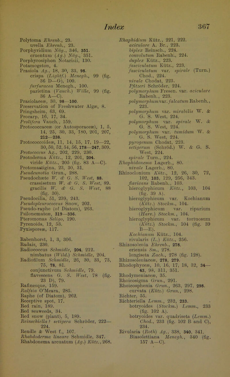 Polytoma Ehrenb., 23. uvella Ehrenb., 23. Porphyridium Nilg., 346, 351. cruentum (Ag.) Niig., 351. Porphyrosiphon Notarisii, 130. Potamogeton, 4. Prasiola Ag., 18, 30, 33, 98. crispa (Light/.) Menegh., 99 (fig. 36 D—G), 100. furfuracea Menegh., 100. parietina (Vaucli.) Wille, 99 (fig. 36 A—C). Prasiolace®, 30, 98—100. Preservation of Freshwater Algaj, 8. Pringsheim, 63, 69. Procarp, 16, 17, 34. Prolifera Vauch., 159. Protococcaceee (or Autosporacese), 1, 5, 14, 25, 30, 33,‘180, 201, 207, 212—238. Protococcoideae, 11, 14, 15, 17, 19—22, 30,50, 52, 54. 56,178—247, 309. Protococcus Ag., 202, 229, 230. Protoderma Kiitz., 12, 201, 204. viride Kiitz., 205 (fig. 83 A—C). Protomastigina, 23, 30, 31. Pseudeunotia Grun., 288. Pseudochaste W. <& G. S. West, 88. crassisetum W. <£• G. S. West, 89. gracilis W. <& G. S. West, 88 (fig. 30). Pseudocilia, 51, 239, 243. Pseudopleurococcus Snow, 202. Pseudo-raphe (of Diatom), 263. Psilonemateas, 319—336. Pteromonas Seligo, 190. Pyrenoids, 12, 53. Pyxisporeee, 117. Rabenhorst, 1, 3, 306. Radais, 230. Radiococcus Schmidle, 204, 212. nimbatus (Wild.) Schmidle, 204. Radiofilum Schmidle, 26, 30, 33, 73, 75, 78, 81. conjunctivum Schmidle, 79. flavescens G. S. West, 78 (fig. 23 D), 79. Rafinesque, 159. Ralfsia O’Meara, 285. Raphe (of Diatom), 262. Receptive spot, 17. Red rain, 189. Red seaweeds, 34. Red snow (plant), 5, 189. Ileinschiella ? setigera Schroder, 222— 224. Rendle & West f., 107. Ilhabdoderma lineare Schmidle, 347. Rhabdonema areuatum (Ag.) Kiitz., 268. Rhaphidium Kiitz., 221, 222. aciculare A. Br., 223. biplex Reinsch., 224. convolutum Rabenh., 224. duplex Kiitz., 223. fasciculatum Kiitz., 223. fasciculatum var. spirale (Turn.) Chod., 224. nivale Chodat, 223. Pfitzeri Schroder, 224. polymorphum Fresen. var. aciculare Rabenh., 223. polymorphumvax. falcaturn Rabenh., 223. polymorphum var. mirabilis W. & G. S. West, 224. polymorphum var. spirale W. & G. S. West, 224. polymorphum var. tumidum W. & G. S. West, 224. pyrogenum Chodat, 223. setigerum (Schrod.) W. & G. S. West, 224. spirale Turn., 224. Rhaphidoncma Lagerb., 80. nivale Lagerli.', 80. Rhizoclonium Kiitz., 12, 26, 30, 72, 102, 103, 129, 256, 343. flavicans Rabenh., 103. hieroglyphicum Kiitz., 103, 104 (fig. 39 A). hieroglyphicum var. Kochianum (Kiitz.) Stockm., 104. hieroglyphicum var. riparium (Harv.) Stockm., 104. hieroglyphicum var. tortuosum (Kiitz.) Stockm., 104 (fig. 39 B—E). Kochianum Kiitz., 104. rivularis (L.) Kiitz., 256. Rhizosolenia Ehrenb., 278. eriensis Sm., 278. longiseta Each., 278 (fig. 128). Rhizosoleniaceae, 278, 279. Rhodophyceie, 10, 16, 17, 18, 32, 34— 43, 98, 311, 351. Rhodymeniacese, 35. Rhoicosigma Grun., 291. Rhoicosphenia Grun., 263, 297, 298. curvata (Kiitz.) Grun., 298. Richter, 55. Richteriella Lemm., 232, 233. botrvoides (Stockm.) Lemm., 233 ‘(fig. 102 A). botryoides var. quadriseta (Lemm.) Chod., 233 (tig. 102 B and C), 234. Rivularia (Roth) Ag., 338, 340, 341. Biasolettiana Menegh., 340 (fig. 157 A—C).