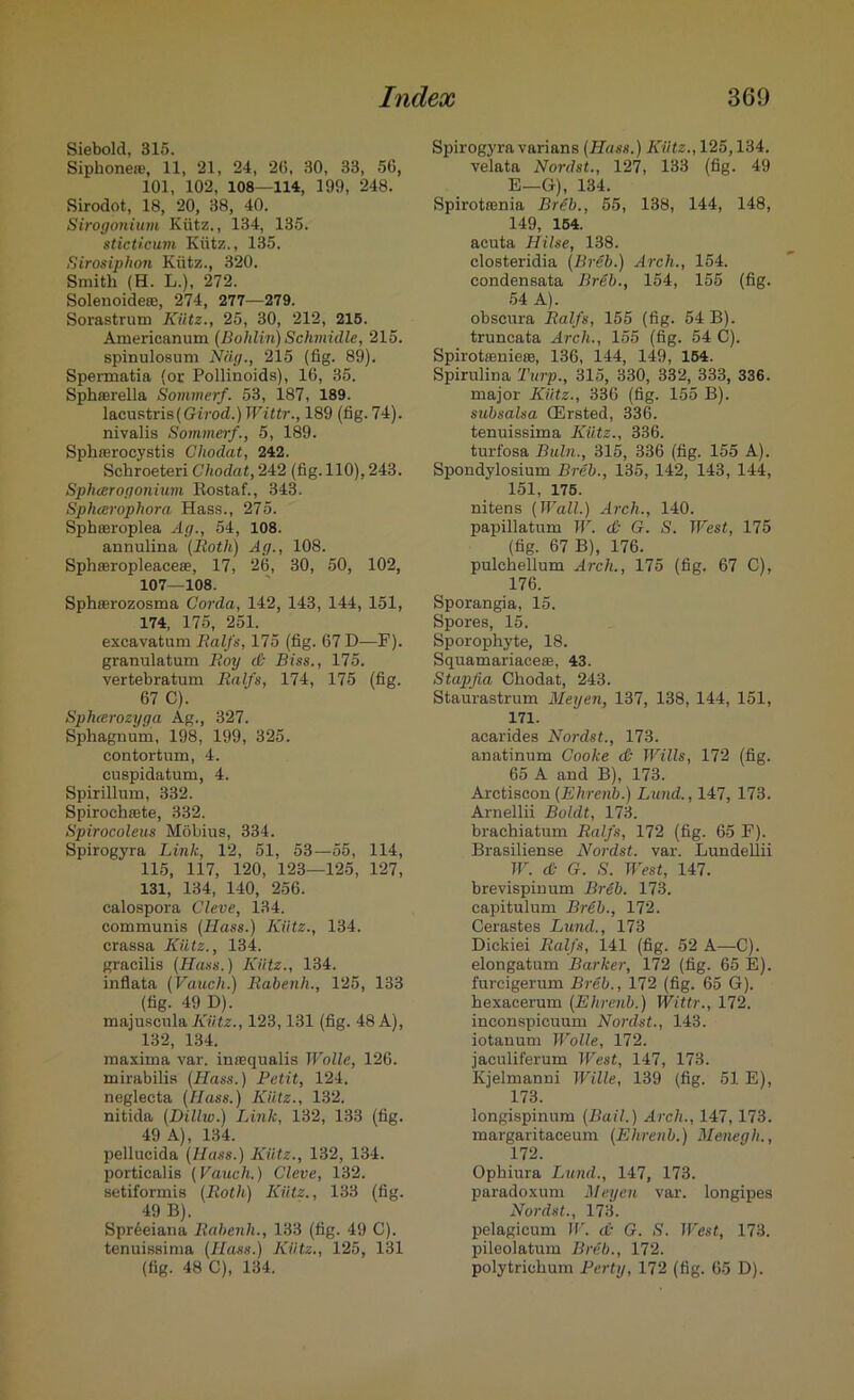 Siebold, 315. Siphonete, 11, 21, 24, 20, 30, 33, 56, 101, 102, 108—114, 199, 248. Sirodot, 18, 20, 38, 40. Sirogonium Kiitz., 134, 135. sticticum Kiitz., 135. Sirosiphon Kiitz., 320. Smith (H. L.), 272. Solenoide®, 274, 277—279. Sorastrum Kiitz., 25, 30, 212, 215. Americanum (Boldin) Schmidle, 215. spinulosum Niig., 215 (fig. 89). Spermatia (or Pollinoids), 16, 35. Sphaerella Sommerf. 53, 187, 189. lacustris(Girod.) Wittr., 189 (fig. 74). nivalis Sommerf., 5, 189. Sphasrocystis Clwdat, 242. Schroeteri Chodat, 242 (fig. 110), 243. Spluerogonium Kostaf., 343. Spluerophora Hass., 275. Sphasroplea Ag., 54, 108. aunulina (Both) Ag., 108. Sphajropleaceae, 17, 26, 30, 50, 102, 107—108. Sphserozosma Corda, 142, 143, 144, 151, 174, 175, 251. excavatum Ralfs, 175 (fig. 67 D—F). granulatum Boy c0 Biss., 175. vertebratum Balfs, 174, 175 (fig. 67 C). Sphcerozyga Ag., 327. Sphagnum, 198, 199, 325. contortum, 4. euspidatum, 4. Spirillum, 332. Spirochffite, 332. Spirocoleus Mobius, 334. Spirogyra Link, 12, 51, 53—55, 114, 115, 117, 120, 123—125, 127, 131, 134, 140, 256. calospora Cleve, 134. communis (Hass.) Kiitz., 134. crassa Kiitz., 134. gracilis (Hass.) Kiitz., 134. inflata (Vouch.) Babenh., 125, 133 (fig. 49 D). majuscula Kiitz., 123,131 (fig. 48 A), 132, 134. maxima var. imequalis Wolle, 126. mirabilis (Hass.) Petit, 124. neglecta (Hass.) Kiitz., 132. nitida (Dillw.) Link, 132, 133 (fig. 49 A), 134. pellucida (Hass.) Kiitz., 132, 134. porticalis (Vauch.) Cleve, 132. setiformis (Both) Kiitz., 133 (fig. 49 B). Spr6eiana Babenh., 133 (fig. 49 C). tenuissima (Hass.) Kiitz., 125, 131 (fig. 48 C), 134. Spirogyra varians (Hass.) Kiitz., 125,134. velata Nordst., 127, 133 (fig. 49 E—G), 134. Spirotamia Brdb., 55, 138, 144, 148, 149, 154. acuta Hilse, 138. closteridia (Br6b.) Arch., 154. condensata BrUb., 154, 155 (fig. 54 A). obscura Balfs, 155 (fig. 54 B). truncata Arch., 155 (fig. 54 C). Spirota3niere, 136, 144, 149, 154. Spirulina Turp., 315, 330, 332, 333, 336. major Kiitz., 336 (fig. 155 B). subsalsa ffirsted, 336. tenuissima Kiitz., 336. turfosa Buln., 315, 336 (fig. 155 A). Spondylosium Breb., 135, 142, 143, 144, 151, 175. nitens (Wall.) Arch., 140. papillatum W. & G. S. West, 175 (fig. 67 B), 176. pulchellum Arch., 175 (fig. 67 C), 176. Sporangia, 15. Spores, 15. Sporophyte, 18. Squamariaceas, 43. Stapfia Chodat, 243. Staurastrum Meyen, 137, 138, 144, 151, 171. acarides Nordst., 173. anatinum Cooke dt Wills, 172 (fig. 65 A and B), 173. Aretiscon (Ehrenb.) Lund., 147, 173. Arnellii Boldt, 173. braehiatum Balfs, 172 (fig. 65 F). Brasiliense Nordst. var. Lundellii W. di G. S. West, 147. brevispinum Breb. 173. capitulum Brdb., 172. Cerastes Lund., 173 Dickiei Balfs, 141 (fig. 52 A—C). elongatum Barker, 172 (fig. 65 E). furcigerum Breb., 172 (fig. 65 G). hexacerum (Ehrenb.) Wittr., 172. inconspicuum Nordst., 143. iotanum Wolle, 172. jaculiferum West, 147, 173. Kjelmanni Wille, 139 (fig. 51E), 173. longispinum (Bail.) Arch., 147,173. margaritaceum (Ehrenb.) Menegh., 172. Ophiura Lund., 147, 173. paradoxum Meyen var. longipes Nordst., 173. pelagicum W. <£• G. S. JVest, 173. pileolatum Breb., 172. polytrichum Party, 172 (fig. 65 D).