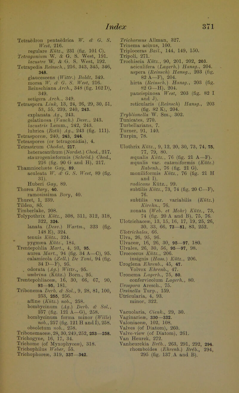 Tetraedron pentaedrica W. d- G. S. West, 21(5. regulare Kilts., 231 (fig. 101 C). Tetragonium W. & G. S. West, 191. lacustre W. & G. S. West, 192. Tetrapedia Reinsch., 21(5, 343, 345, 346, 348. glaucescens (Wittr.) Boldt, 349. morsa IF. & G. S. West, 216. Reinschiana Arch., 348 (fig. 162 D), 349. setigera Arch., 349. Tetraspora Link, 13, 24, 26, 29, 30, 51, 53, 55, 239, 240, 243. explanata Ag., 243. gelatiuosa (Vanch.) Desv., 243. lacustris Lemm., 242, 243. lubrica {Roth) Ag., 243 (fig. 111). Tetrasporeas, 240, 243, 244. Tetraspores (or tetragonidia), 4. Tetrastrum Ghodat, 217. heteracanthum (Nordst.) Cliod., 217. staurogeniffiformis (Schrod.) Chod., 216 (fig. 90 G and H), 217. Thamniochsete Gay, 89. aculeata W. <& G. S. West, 89 (fig. 31). Huberi Gay, 89. Thorea Bory, 40. ramosissima Bory, 40. Thuret, 1, 239. Tilden, 85. Timberlake, 208. Tolypothrix Kiitz., 308, 311, 312, 318, 322, 324. lanata {Desv.) Wartm., 323 (fig. 148 E), 324. tenuis Kiitz., 324. pygmaja Kiitz., 184. Trentepohlia Mart., 4, 93, 95. aurea Mart., 94 (fig. 34 A—C), 95. calamieola {Kell.) De Toni, 94 (fig. 34 D—F), 95. . odorata (Ag.) Wittr., 95. umhrina (Kiitz.) Born., 95. Trentepohliace®, 16, 30, 66, 67, 90, 93—95, 181. Tribonema Derb. <& Sol., 9, 28, 81, 100, 253, 255, 256. affine (Kiitz.) nob., 258. bombycinum (Ag.) Derb. &■ Sol., 257 (fig. 12i A—G), 258. bombycinum forma minor (Wille) nob., 257 (fig. 121 H and I), 258. obsoletum nob., 258. Tribonemace(e,28, 30,249,252, 253—258. Trichogyne, 16, 17, 34. Triehome (of Myxophycea)), 318. Trichophilua Weber, 55. Trichophoreaa, 319, 337—342. Trichormus Allman, 327. Trinema acinus, 100. Triploceras Bail., 144, 149, 150. Tripoli, 271. Trochiscia Kiitz., 90, 201, 202, 203. aciculifera (Lagerh.) Hansg., 204. aspera (Reinsch) Hansg., 203 (fig. 82 A—E), 204. hirta (Reinsch.) Hansg., 203 (fig. 82 G-H). 204. paucispinosa West, 203 (fig. 82 I and J). reticularis (Reinsch) Hansg., 203 (fig. 82 K), 204. Tiyblionella W. Sm., 302. Tunicates, 270. Turbellarians, 7. Turner, 91, 140. Turpin, 78. Ulothrix Kiitz., 9, 12, 20, 30, 73, 74, 75, 77, 79, 80. asqualis Kiitz., 76 (fig. 21 A—F). asqualis var. catasniformis (Kiitz.) Rabenh., 76 (fig. 21 G). moniliformis Kiitz., 76 (fig. 21 H and I). radicans Kiitz., 99. subtilis Kiitz., 73, 74 (fig. 20 C—F), 76. subtilis var. variabilis (Kiitz.) Kirchn., 76. zonata (Web. et Mohr) Kiitz., 73, 74 (fig. 20 A and B), 75, 76. Ulotrichaceaa, 13, 15, 16, 17, 19, 25, 26, 30, 33, 66, 73—81, 83, 252. Ulotrichales, 66. Ulva, 26, 95, 96. Ulvacese, 16, 26, 30, 95—97, 180. Ulvales, 26, 30, 56, 95—97, 98. Urococcus Kiitz., 206. insignis (Hass.) Kiitz., 206. Uroglena Ehrenb., 45, 47. Yolvox Ehrenb., 47. Uronema Lagerh., 75, 80. confervieolum Lagerh,, 80. TJrospora Aresch., 75. Ursinella Turp., 159. Utricularia, 4, 93. minor, 322. Vacuolaria, Cienk., 29, 30. Vaginarieas, 330—332. Valoniaceas, 102, 108. Valves (of Diatom), 260. Valve-view (of Diatom), 261. Van Heurck, 272. Vanheurckia Breb., 263, 291, 292, 294. rhomboides (Ehrenb.) Breb., 294, 295 (fig. 137. A and B).