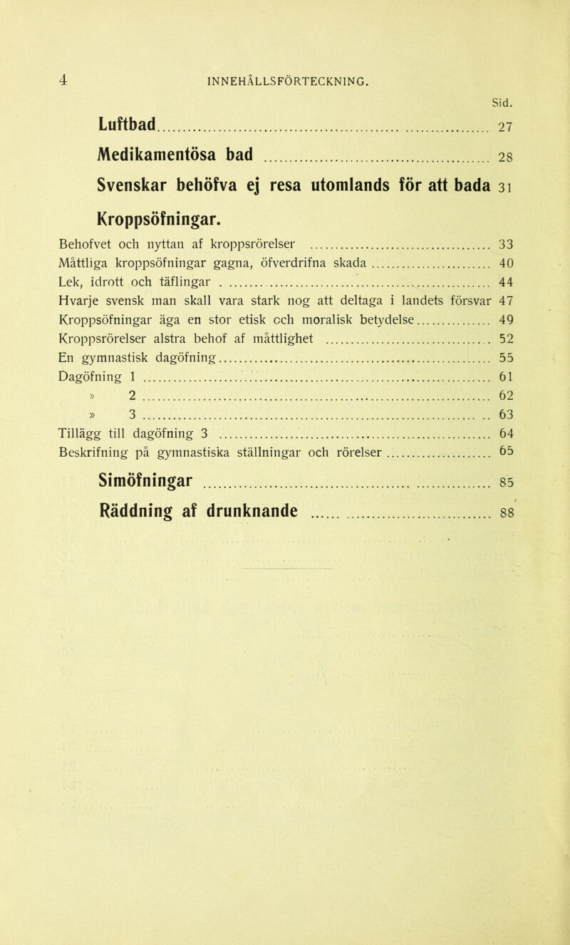 Sid. Luftbad 27 Medikamentösa bad 28 Svenskar behöfva ej resa utomlands för att bada 31 Kroppsöfningar. Behofvet och nyttan af kroppsrörelser 33 Måttliga kroppsöfningar gagna, öfverdrifna skada 40 Lek, idrott och täflingar 44 Hvarje svensk man skall vara stark nog att deltaga i landets försvar 47 Kroppsöfningar äga en stor etisk cch moralisk betydelse 49 Kroppsrörelser alstra behof af måttlighet 52 En gymnastisk dagöfning 55 Dagöfning 1 61 » 2 62 » 3 63 Tillägg till dagöfning 3 64 Beskrifning på gymnastiska ställningar och rörelser 65 Simöfningar 85 Räddning af drunknande 88