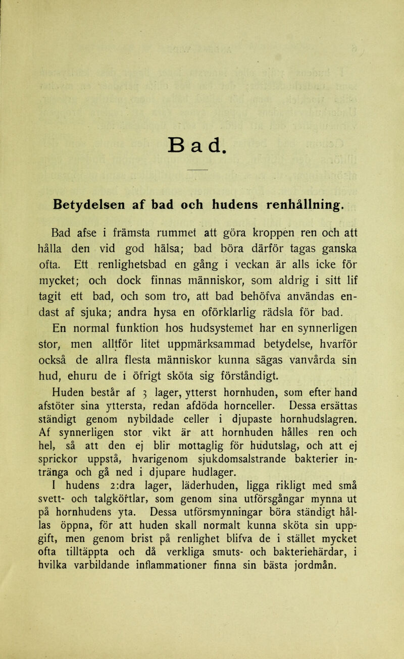 Bad Betydelsen af bad och hudens renhållning. Bad afse i främsta rummet att göra kroppen ren och att hålla den vid god hälsa; bad böra därför tagas ganska ofta. Ett renlighetsbad en gång i veckan är alls icke för mycket; och dock finnas människor, som aldrig i sitt lif tagit ett bad, och som tro, att bad behöfva användas en- dast af sjuka; andra hysa en oförklarlig rädsla för bad. En normal funktion hos hudsystemet har en synnerligen stor, men alltför litet uppmärksammad betydelse, hvarför också de allra flesta människor kunna sägas vanvårda sin hud, ehuru de i öfrigt sköta sig förståndigt. Huden består af 3 lager, ytterst hornhuden, som efter hand afstöter sina yttersta, redan afdöda hornceller. Dessa ersättas ständigt genom nybildade celler i djupaste hornhudslagren. Af synnerligen stor vikt är att hornhuden hålles ren och hel, så att den ej blir mottaglig för hudutslag, och att ej sprickor uppstå, hvarigenom sjukdomsalstrande bakterier in- tränga och gå ned i djupare hudlager. I hudens 2:dra lager, läderhuden, ligga rikligt med små svett- och talgkörtlar, som genom sina utförsgångar mynna ut på hornhudens yta. Dessa utförsmynningar böra ständigt hål- las öppna, för att huden skall normalt kunna sköta sin upp- gift, men genom brist på renlighet blifva de i stället mycket ofta tilltäppta och då verkliga smuts- och bakteriehärdar, i hvilka varbildande inflammationer finna sin bästa jordmån.