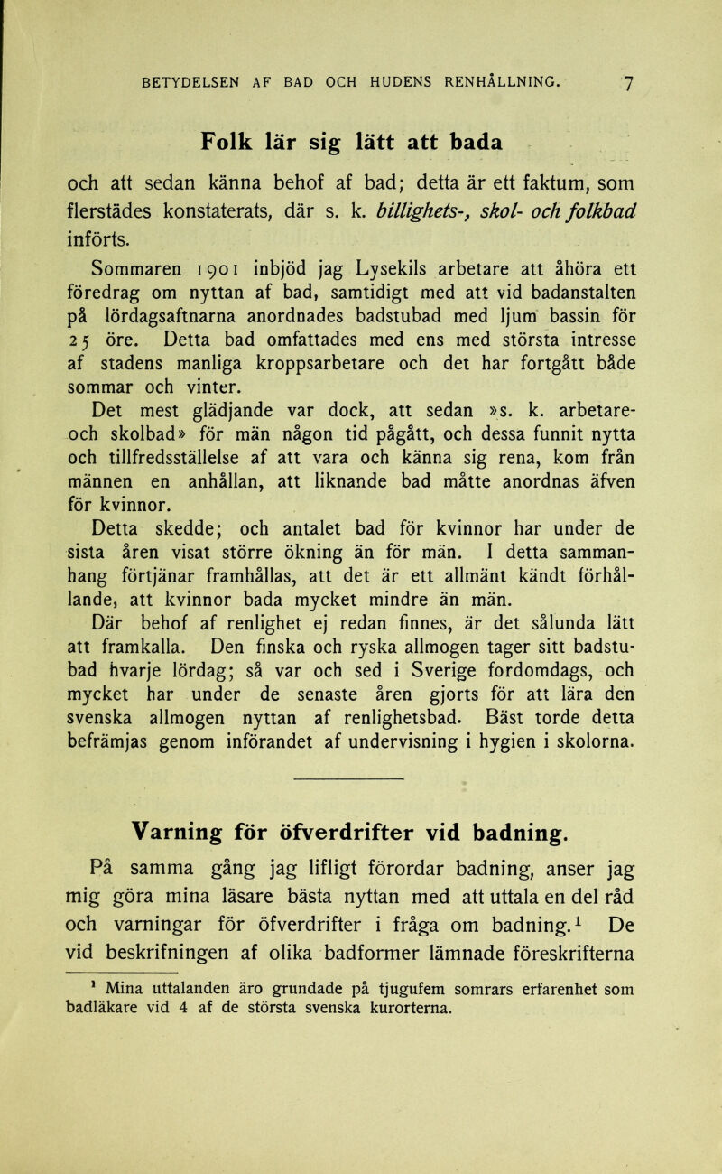 Folk lär sig lätt att bada och att sedan känna behof af bad; detta är ett faktum; som flerstädes konstaterats, där s. k. billighets-, skol- och folkbad införts. Sommaren 1901 inbjöd jag Lysekils arbetare att åhöra ett föredrag om nyttan af bad, samtidigt med att vid badanstalten på lördagsaftnarna anordnades badstubad med ljum bassin för 25 öre. Detta bad omfattades med ens med största intresse af stadens manliga kroppsarbetare och det har fortgått både sommar och vinter. Det mest glädjande var dock, att sedan »s. k. arbetare- och skolbad» för män någon tid pågått, och dessa funnit nytta och tillfredsställelse af att vara och känna sig rena, kom från männen en anhållan, att liknande bad måtte anordnas äfven för kvinnor. Detta skedde; och antalet bad för kvinnor har under de sista åren visat större ökning än för män. 1 detta samman- hang förtjänar framhållas, att det är ett allmänt kändt förhål- lande, att kvinnor bada mycket mindre än män. Där behof af renlighet ej redan finnes, är det sålunda lätt att framkalla. Den finska och ryska allmogen tager sitt badstu- bad hvarje lördag; så var och sed i Sverige fordomdags, och mycket har under de senaste åren gjorts för att lära den svenska allmogen nyttan af renlighetsbad. Bäst torde detta befrämjas genom införandet af undervisning i hygien i skolorna. Varning för öfverdrifter vid badning. På samma gång jag lifligt förordar badning, anser jag mig göra mina läsare bästa nyttan med att uttala en del råd och varningar för öfverdrifter i fråga om badning.1 De vid beskrifningen af olika badformer lämnade föreskrifterna 1 Mina uttalanden äro grundade på tjugufem somrars erfarenhet som badläkare vid 4 af de största svenska kurorterna.