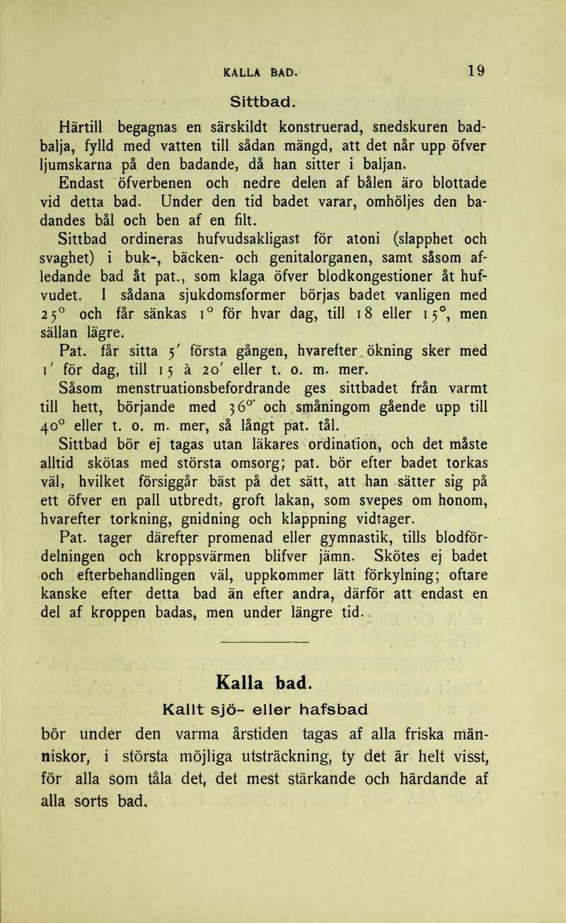 Sittbad. Härtill begagnas en särskildt konstruerad, snedskuren bad- balja, fylld med vatten till sådan mängd, att det når upp öfver ljumskarna på den badande, då han sitter i baljan. Endast öfverbenen och nedre delen af bålen äro blottade vid detta bad. Under den tid badet varar, omhöljes den ba- dandes bål och ben af en filt. Sittbad ordineras hufvudsakligast för atoni (slapphet och svaghet) i buk-, bäcken- och genitalorganen, samt såsom af- ledande bad åt pat., som klaga öfver blodkongestioner åt huf- vudet. I sådana sjukdomsformer börjas badet vanligen med 2 50 och får sänkas i° för hvar dag, till 18 eller 150, men sällan lägre. Pat. får sitta 5' första gången, hvarefter ökning sker med 1' för dag, till 15 å 20' eller t. 0. m. mer. Såsom menstruationsbefordrande ges sittbadet från varmt till hett, börjande med 3 6°* och sruåningom gående upp till 40° eller t. 0. m. mer, så långt pat. tål. Sittbad bör ej tagas utan läkares ordination, och det måste alltid skötas med största omsorg; pat. bör efter badet torkas väl, hvilket försiggår bäst på det sätt, att han sätter sig på ett öfver en pall utbredt, groft lakan, som svepes om honom, hvarefter torkning, gnidning och klappning vidtager. Pat. tager därefter promenad eller gymnastik, tills blodför- delningen och kroppsvärmen blifver jämn. Skötes ej badet och efterbehandlingen väl, uppkommer lätt förkylning; oftare kanske efter detta bad än efter andra, därför att endast en del af kroppen badas, men under längre tid. Kalla bad. Kallt sjö- eller hafsbad bör under den varma årstiden tagas af alla friska män- niskor, i största möjliga utsträckning, ty det är helt visst, för alla som tåla det, det mest stärkande och härdande af alla sorts bad.