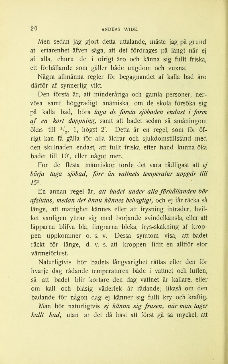 Men sedan jag gjort detta uttalande, måste jag på grund af erfarenhet äfven säga, att det fördrages på långt när ej af alla, ehuru de i öfrigt äro och känna sig fullt friska, ett förhållande som gäller både ungdom och vuxna. Några allmänna regler för begagnandet af kalla bad äro därför af synnerlig vikt. Den första är, att minderåriga och gamla personer, ner- vösa samt höggradigt anämiska, om de skola försöka sig på kalla bad, böra taga de första sjöbaden endast i form af en kort doppnlng, samt att badet sedan så småningom ökas till V2, 1, högst 2'. Detta är en regel, som för öf- rigt kan få gälla för alla åldrar och sjukdomstillstånd med den skillnaden endast, att fullt friska efter hand kunna öka badet till 10', eller något mer. För de flesta människor torde det vara rådligast att ej börja taga sjöbad, förr än vattnets temperatur uppgår till 15°. En annan regel är, att badet under alla förhållanden bör af slutas, medan det ännu kännes behagligt, och ej får räcka så länge, att mattighet kännes eller att frysning inträder, hvil- ket vanligen yttrar sig med börjande svindelkänsla, eller att läpparna blifva blå, fingrarna bleka, frys-skakning af krop- pen uppkommer o. s. v. Dessa symtom visa, att badet räckt för länge, d. v. s. att kroppen lidit en alltför stor värmeförlust. Naturligtvis bör badets långvarighet rättas efter den för hvarje dag rådande temperaturen både i vattnet och luften, så att badet blir kortare den dag vattnet är kallare, eller om kall och blåsig väderlek är rådande; likaså om den badande för någon dag ej känner sig fullt kry och kraftig. Man bör naturligtvis ej känna sig frusen, när man tager kallt bad, utan är det då bäst att först gå så mycket, att