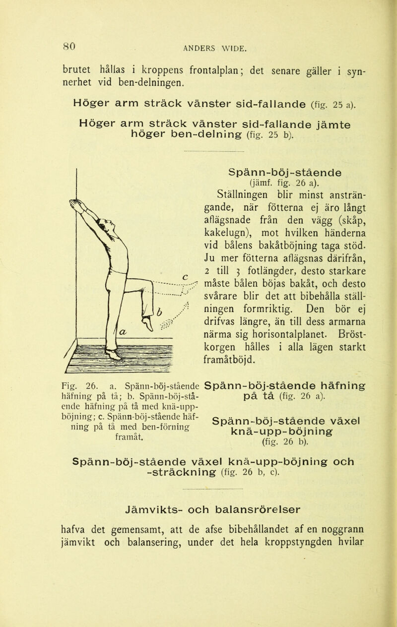 brutet hållas i kroppens frontalplan; det senare gäller i syn- nerhet vid ben-delningen. Höger arm sträck vänster sid-fallande (fig. 25 a). Höger arm sträck vänster sid-fallande jämte höger ben-delning (fig. 25 b). Spän n-böj-stående (jämf. fig. 26 a). Ställningen blir minst ansträn- gande, när fotterna ej äro långt aflägsnade från den vägg (skåp, kakelugn), mot hvilken händerna vid bålens bakåtböjning taga stöd. Ju mer fotterna aflägsnas därifrån, 2 till j fotlängder, desto starkare måste bålen böjas bakåt, och desto svårare blir det att bibehålla ställ- ningen formriktig. Den bör ej drifvas längre, än till dess armarna närma sig horisontalplanet. Bröst- korgen hålles i alla lägen starkt framåtböjd. Fig. 26. a. Spänn-böj-stående häfning på tå; b. Spänn-böj-stå- ende häfning på tå med knä-upp- böjning; c. Spänn-böj-stående häf- ning på tå med ben-förning framåt. Spänn-böj-stående häfning på tå (fig. 26 a). Spänn-böj-stående växel knä-upp-böjning (fig. 26 b). Spänn-böj-stående växel knä-upp-böjning och -sträckning (fig. 26 b, c). Jämvikts- och balansrörelser hafva det gemensamt, att de afse bibehållandet af en noggrann jämvikt och balansering, under det hela kroppstyngden hvilar
