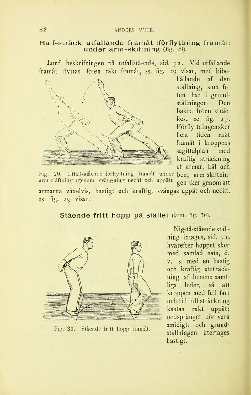 Half-sträck utfallande framåt (förflyttning framåt) under arm-skiftning (fig. 29). Jämf. beskrifningen på utfallstående, sid. 72. Vid utfallande framåt flyttas foten rakt framåt, ss. fig. 29 visar, med bibe- hållande af den ställning, som fo- ten har i grund- ställningen. Den bakre foten sträc- kes, se fig. 29. Förflyttningensker hela tiden rakt framåt i kroppens sagittalplan med kraftig sträckning af armar, bål och Fig. 29. Utfall-stående förflyttning framåt under ben; arm-skiftnin- arm-skiftning (genom svängning nedåt och uppåt). gen sker genom att armarna växelvis, hastigt och kraftigt svängas uppåt och nedåt, ss. fig. 29 visar. Stående fritt hopp på stället (jämf. fig. 30). Nig-tå-stående ställ- ning intages, sid. 7 1, hvarefter hoppet sker med samlad sats, d. v. s. med en hastig och kraftig utsträck- ning af benens samt- liga leder, så att kroppen med full fart och till full sträckning kastas rakt uppåt; nedsprånget bör vara smidigt, och grund- ställningen återtages hastigt.