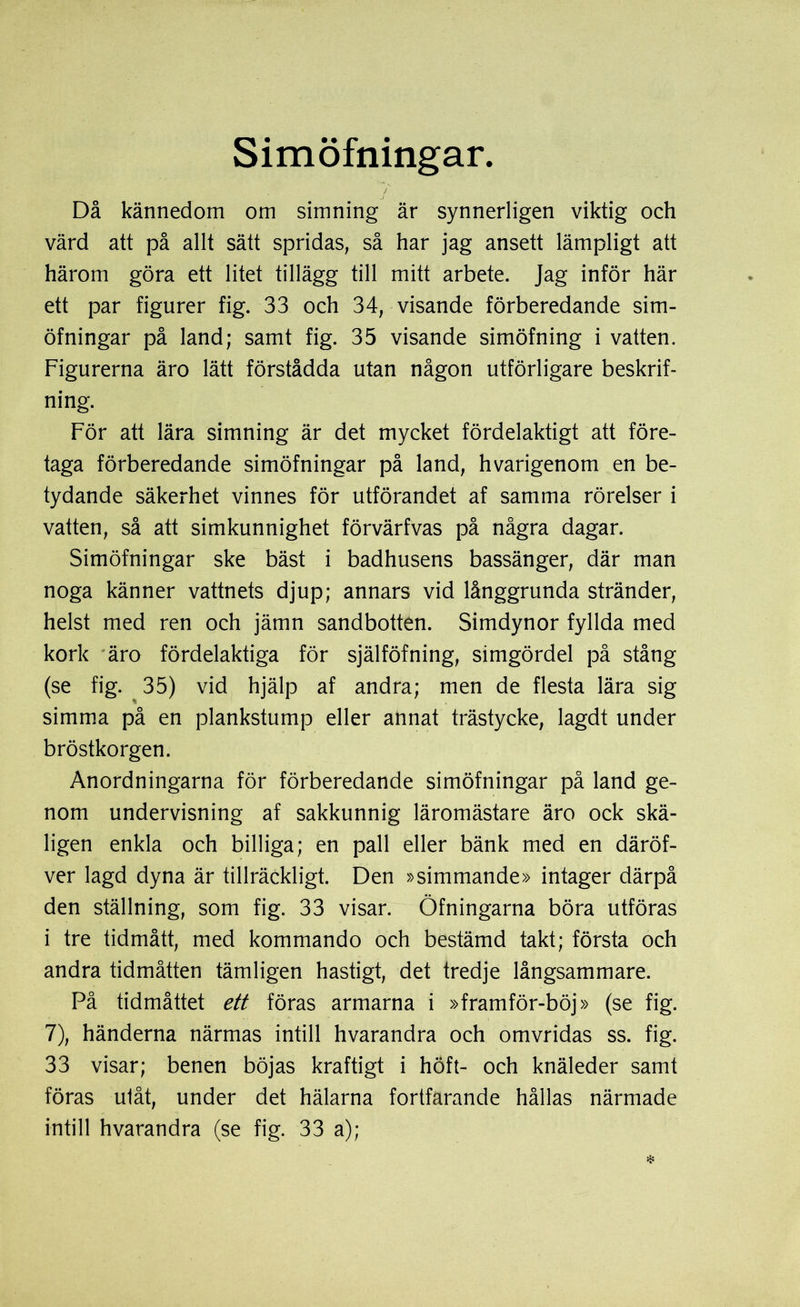 Simöfningar. Då kännedom om simning är synnerligen viktig och värd att på allt sätt spridas, så har jag ansett lämpligt att härom göra ett litet tillägg till mitt arbete. Jag inför här ett par figurer fig. 33 och 34, visande förberedande sim- öfningar på land; samt fig. 35 visande simöfning i vatten. Figurerna äro lätt förstådda utan någon utförligare beskrif- ning. För att lära simning är det mycket fördelaktigt att före- taga förberedande simöfningar på land, hvarigenom en be- tydande säkerhet vinnes för utförandet af samma rörelser i vatten, så att simkunnighet förvärfvas på några dagar. Simöfningar ske bäst i badhusens bassänger, där man noga känner vattnets djup; annars vid långgrunda stränder, helst med ren och jämn sandbotten. Simdynor fyllda med kork äro fördelaktiga för själföfning, simgördel på stång (se fig. 35) vid hjälp af andra; men de flesta lära sig simma på en plankstump eller annat trästycke, lagdt under bröstkorgen. Anordningarna för förberedande simöfningar på land ge- nom undervisning af sakkunnig läromästare äro ock skä- ligen enkla och billiga; en pall eller bänk med en däröf- ver lagd dyna är tillräckligt. Den »simmande» intager därpå den ställning, som fig. 33 visar. Öfningarna böra utföras i tre tidmått, med kommando och bestämd takt; första och andra tidmåtten tämligen hastigt, det tredje långsammare. På tidmåttet ett föras armarna i »framför-böj» (se fig. 7), händerna närmas intill hvarandra och omvridas ss. fig. 33 visar; benen böjas kraftigt i höft- och knäleder samt föras utåt, under det hälarna fortfarande hållas närmade