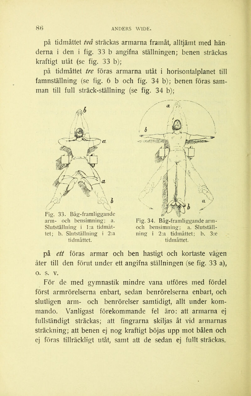 på tidmåttet två sträckas armarna framåt, alltjämt med hän- derna i den i fig. 33 b angifna ställningen; benen sträckas kraftigt utåt (se fig. 33 b); på tidmåttet tre föras armarna utåt i horisontalplanet till famnställning (se fig. 6 b och fig. 34 b); benen föras sam- man till full sträck-ställning (se fig. 34 b); Fig. 33. Båg-framliggande arm- och bensimning; a. Slutställning i l:a tidmåt- tet; b. Slutställning i 2:a tidmåttet. Fig. 34. Båg-framliggande arm- och bensimning; a. Slutställ- ning i 2:a tidmåttet; b. 3:e tidmåttet. på ett föras armar och ben hastigt och kortaste vägen åter till den förut under ett angifna ställningen (se fig. 33 a), o. s. v. För de med gymnastik mindre vana utföres med fördel först armrörelserna enbart, sedan benrörelserna enbart, och slutligen arm- och benrörelser samtidigt, allt under kom- mando. Vanligast förekommande fel äro: att armarna ej fullständigt sträckas; att fingrarna skiljas åt vid armarnas sträckning; att benen ej nog kraftigt böjas upp mot bålen och ej föras tillräckligt utåt, samt att de sedan ej fullt sträckas.