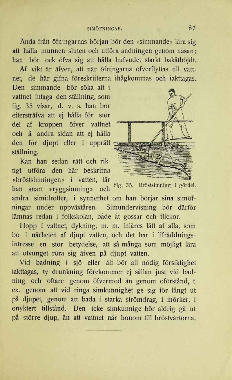 Ända från öfningarnas början bör den »simmande» lära sig att hålla munnen sluten och utföra andningen genom näsan; han bör ock öfva sig att hålla hufvudet starkt bakåtböjdt. Af vikt är äfven, att när öfningarna öfverflyttas till vatt- net, de här gifna föreskrifterna Den simmande bör söka att i vattnet intaga den ställning, som fig. 35 visar, d. v. s. han bör eftersträfva att ej hålla för stor del af kroppen öfver vattnet och å andra sidan att ej hålla den för djupt eller i upprätt ställning. Kan han sedan rätt och rik- tigt utföra den här beskrifna »bröstsimningen» i vatten, lär han snart »ryggsimning» och andra simidrotter, i synnerhet om han börjar sina simöf- ningar under uppväxtåren. Simundervisning bör därför lämnas redan i folkskolan, både åt gossar och flickor. Hopp i vattnet, dykning, m. m. inläres lätt af alla, som bo i närheten af djupt vatten, och det har i lifräddnings- intresse en stor betydelse, att så många som möjligt lära att otvunget röra sig äfven på djupt vatten. Vid badning i sjö eller älf bör all nödig försiktighet iakttagas, ty drunkning förekommer ej sällan just vid bad- ning och oftare genom öfvermod än genom oförstånd, t ex. genom att vid ringa simkunnighet ge sig för långt ut på djupet, genom att bada i starka strömdrag, i mörker, i onyktert tillstånd. Den icke simkunnige bör aldrig gå ut på större djup, än att vattnet når honom till bröstvårtorna. ihågkommas och iakttagas. Fig. 35. Bröstsimning i gördel.