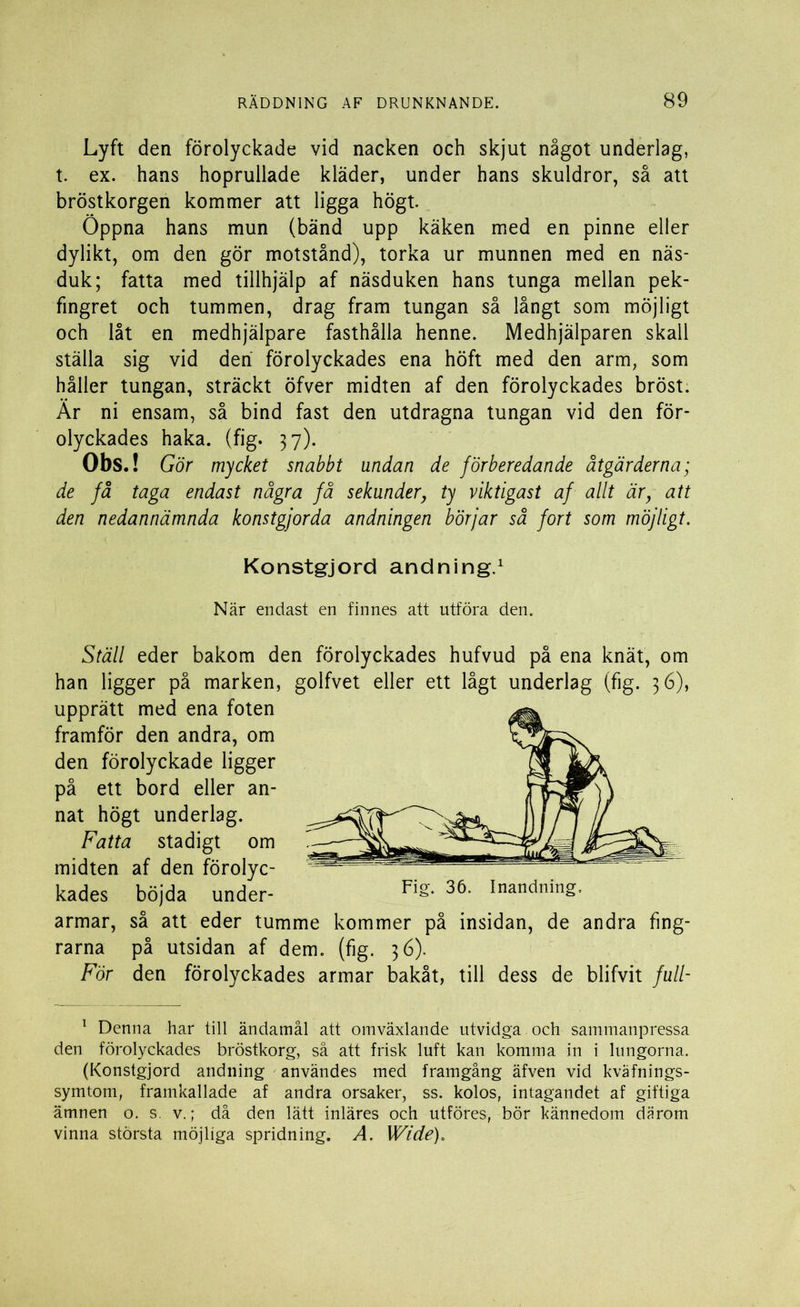 Lyft den förolyckade vid nacken och skjut något underlag, t. ex. hans hoprullade kläder, under hans skuldror, så att bröstkorgen kommer att ligga högt. Öppna hans mun (bänd upp käken med en pinne eller dylikt, om den gör motstånd), torka ur munnen med en näs- duk; fatta med tillhjälp af näsduken hans tunga mellan pek- fingret och tummen, drag fram tungan så långt som möjligt och låt en medhjälpare fasthålla henne. Medhjälparen skall ställa sig vid den förolyckades ena höft med den arm, som håller tungan, sträckt öfver midten af den förolyckades bröst. Är ni ensam, så bind fast den utdragna tungan vid den för- olyckades haka. (fig. 37). Obs.! Gör mycket snabbt undan de förberedande åtgärderna; de få taga endast några få sekunder, ty viktigast af allt är, att den nedannämnda konstgjorda andningen börjar så fort som möjligt. Konstgjord andning.1 När endast en finnes att utföra den. Ställ eder bakom den förolyckades hufvud på ena knät, om han ligger på marken, golfvet eller ett lågt underlag (fig. 36), upprätt med ena foten framför den andra, om den förolyckade ligger på ett bord eller an- nat högt underlag. Fatta stadigt om midten af den förolyc- kades böjda under- armar, så att eder tumme kommer på insidan, de andra fing- rarna på utsidan af dem. (fig. 36). För den förolyckades armar bakåt, till dess de blifvit full- 1 Denna har till ändamål att omväxlande utvidga och sammanpressa den förolyckades bröstkorg, så att frisk luft kan komma in i lungorna. (Konstgjord andning användes med framgång äfven vid kväfnings- symtom, framkallade af andra orsaker, ss. kolos, intagandet af giftiga ämnen o. s. v.; då den lätt inläres och utföres, bör kännedom därom vinna största möjliga spridning. A. Wide).