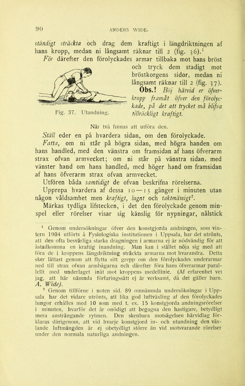 ständigt sträckta och drag dem kraftigt i längdriktningen af hans kropp, medan ni långsamt räknar till 2 (fig. 36).1 För därefter den förolyckades armar tillbaka mot hans bröst och tryck dem stadigt mot bröstkorgens sidor, medan ni långsamt räknar till 2 (fig. 37). Obs.! Böj härvid er öfver- kropp framåt öfver den förolyc- kade, på det att trycket må blifva Fig. 37. Utandning. tillräckligt kraftigt. När två finnas att utföra den. Ställ eder en på hvardera sidan, om den förolyckade. Fatta, om ni står på högra sidan, med högra handen om hans handled, med den vänstra om framsidan af hans öfverarm strax ofvan armvecket; om ni står på vänstra sidan, med vänster hand om hans handled, med höger hand om framsidan af hans öfverarm strax ofvan armvecket. Utfören båda samtidigt de ofvan beskrifna rörelserna. Upprepa hvardera af dessa 10—15 gånger i minuten utan någon våldsamhet men kraftigt, lugnt och taktmässigt2. Märkas tydliga lifstecken, i det den förolyckade genom min- spel eller rörelser visar sig känslig för nypningar, nålstick 1 Genom undersökningar öfver den konstgjorda andningen, som vin- tern 1904 utförts å Fysiologiska institutionen i Uppsala, har det utrönts, att den ofta besvärliga starka dragningen i armarna ej är nödvändig för att åstadkomma en kraftig inandning. Man kan i stället nöja sig med att föra de i kroppens längdriktning sträckta armarna mot hvarandra. Detta sker lättast genom att flytta sitt grepp om den förolyckades underarmar ned till strax ofvan armbågarna och därefter föra hans öfverarmar paral- lellt med underlaget inåt mot kroppens medellinie. (Af erfarenhet vet jag, att här nämnda förfaringssätt ej är verksamt, då det gäller barn. A. Wide). 2 Genom tillförne i noten sid. 89 omnämnda undersökningar i Upp- sala har det vidare utrönts, att lika god luftväxling af den förolyckades lungor erhålles med 10 som med t. ex. 15 konstgjorda andningsrörelser i minuten, hvarför det är onödigt att begagna den hastigare, betydligt mera ansträngande rytmen. Den skenbara motsägelsen härvidlag för- klaras därigenom, att vid hvarje konstgjord in- och utandning den väx- lande luftmängden är ej obetydligt större än vid motsvarande rörelser under den normala naturliga andningen.