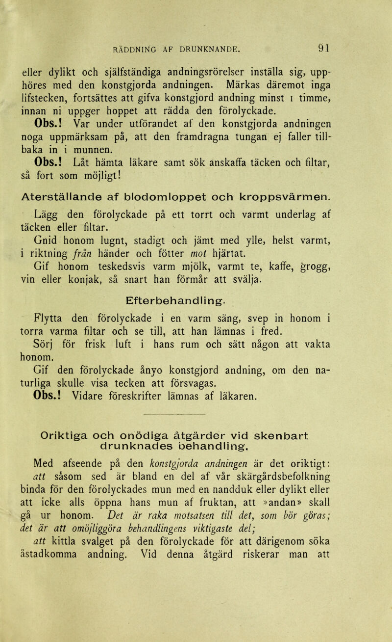 eller dylikt och själfständiga andningsrörelser inställa sig, upp- höres med den konstgjorda andningen. Märkas däremot inga lifstecken, fortsättes att gifva konstgjord andning minst i timme, innan ni uppger hoppet att rädda den förolyckade. Obs.! Var under utförandet af den konstgjorda andningen noga uppmärksam på, att den framdragna tungan ej faller till- baka in i munnen. Obs.! Låt hämta läkare samt sök anskaffa täcken och filtar, så fort som möjligt! Återställande af blodomloppet och kroppsvärmen. Lägg den förolyckade på ett torrt och varmt underlag af täcken eller filtar. Gnid honom lugnt, stadigt och jämt med ylle, helst varmt, i riktning frän händer och fötter mot hjärtat. Gif honom teskedsvis varm mjölk, varmt te, kaffe, grogg, vin eller konjak, så snart han förmår att svälja. Efterbehandling. Flytta den förolyckade i en varm säng, svep in honom i torra varma filtar och se till, att han lämnas i fred. Sörj för frisk luft i hans rum och sätt någon att vakta honom. Gif den förolyckade ånyo konstgjord andning, om den na- turliga skulle visa tecken att försvagas. Obs.! Vidare föreskrifter lämnas af läkaren. Oriktiga och onödiga åtgärder vid skenbart drunknades behandling. Med afseende på den konstgjorda andningen är det oriktigt: att såsom sed är bland en del af vår skärgårdsbefolkning binda för den förolyckades mun med en nandduk eller dylikt eller att icke alls öppna hans mun af fruktan, att »andan» skall gå ur honom. Det är raka motsatsen till det; som bör göras; det är att omöjliggöra behandlingens viktigaste del; att kittla svalget på den förolyckade för att därigenom söka åstadkomma andning. Vid denna åtgärd riskerar man att