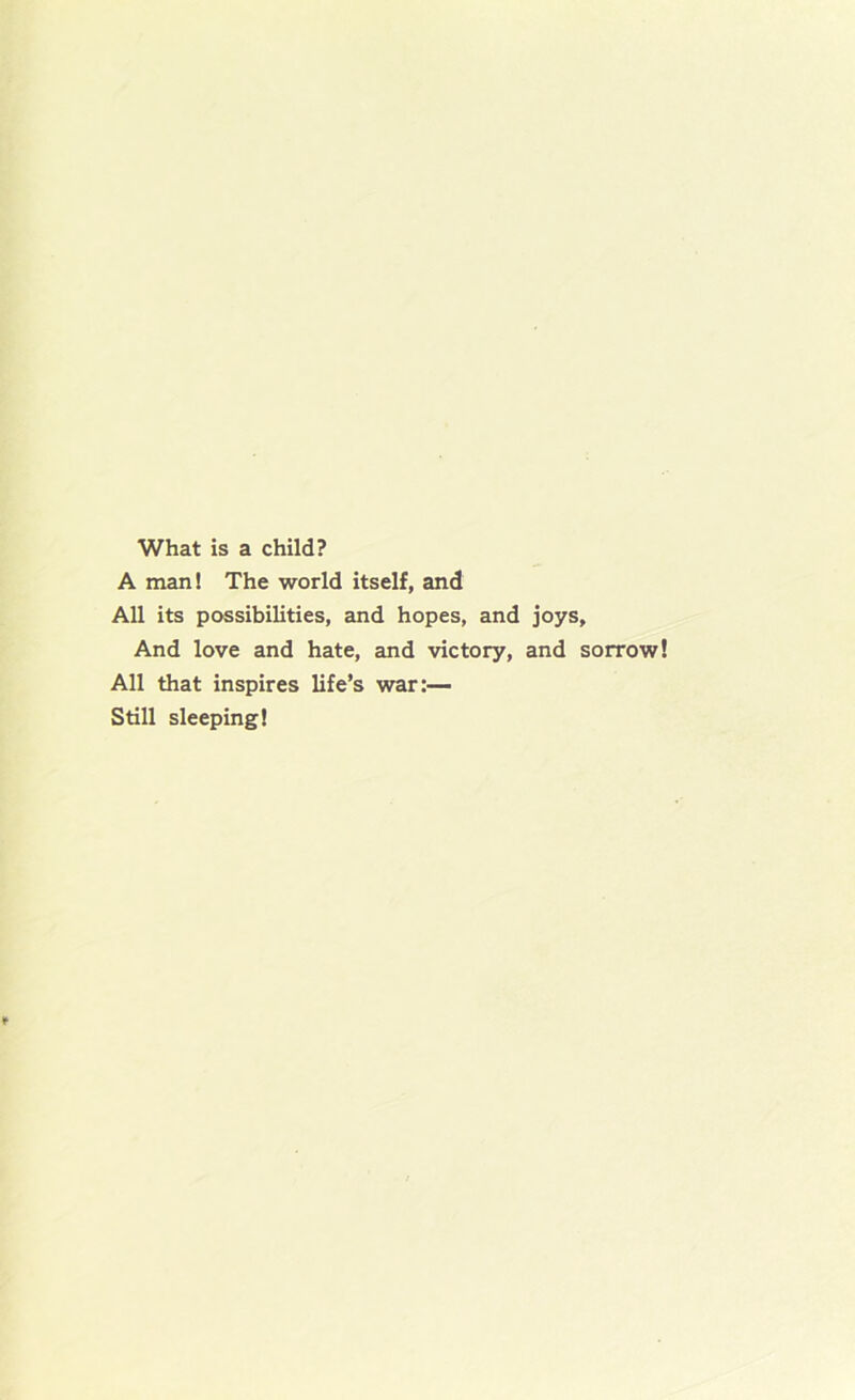 What is a child? A man! The world itself, and All its possibilities, and hopes, and joys. And love and hate, and victory, and sorrow All that inspires life’s war:— Still sleeping!