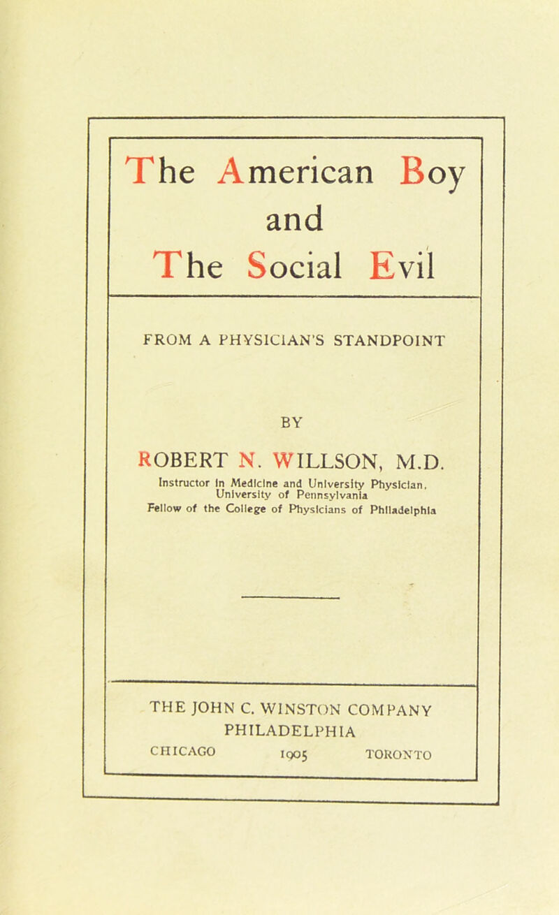 The American Boy and The Social Evil FROM A PHYSICIAN'S STANDPOINT BY ROBERT N. WILLSON, M.D. Instructor In Medicine and University Physician, University of Pennsylvania Fellow of the College of Fhiysicians of Philadelphia THE JOHN C. WINSTON COMPANY PHILADELPHIA CHICAGO 1005 TORONTO
