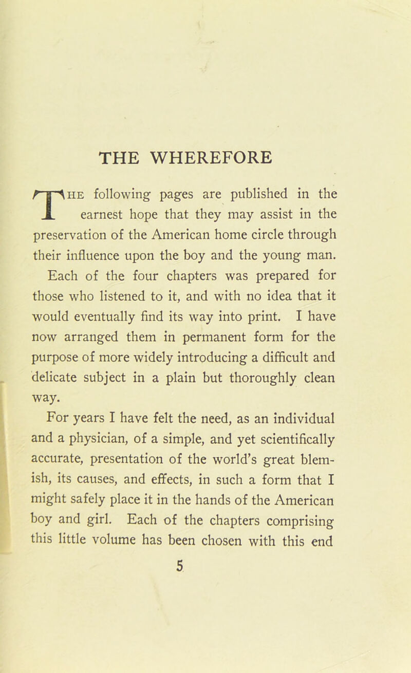 THE WHEREFORE HE following pages are published in the earnest hope that they may assist in the preservation of the American home circle through their influence upon the boy and the young man. Each of the four chapters was prepared for those who listened to it, and with no idea that it would eventually find its way into print. I have now arranged them in permanent form for the purpose of more widely introducing a difficult and delicate subject in a plain but thoroughly clean way. For years I have felt the need, as an individual and a physician, of a simple, and yet scientifically accurate, presentation of the world’s great blem- ish, its causes, and effects, in such a form that I might safely place it in the hands of the American boy and girl. Each of the chapters comprising this little volume has been chosen with this end