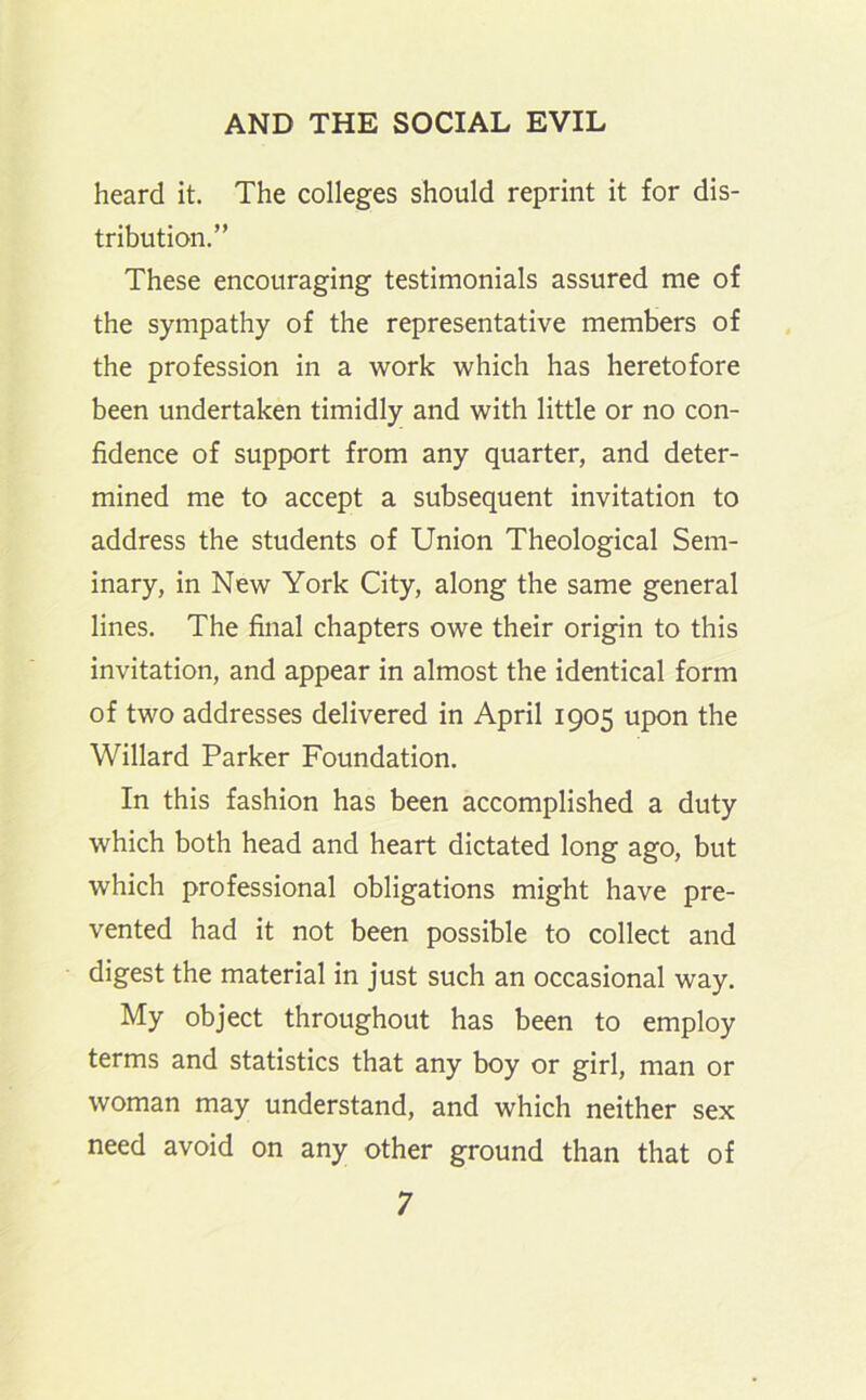 heard it. The colleges should reprint it for dis- tribution.” These encouraging testimonials assured me of the sympathy of the representative members of the profession in a work which has heretofore been undertaken timidly and with little or no con- fidence of support from any quarter, and deter- mined me to accept a subsequent invitation to address the students of Union Theological Sem- inary, in New York City, along the same general lines. The final chapters owe their origin to this invitation, and appear in almost the identical form of two addresses delivered in April 1905 upon the Willard Parker Foundation. In this fashion has been accomplished a duty which both head and heart dictated long ago, but which professional obligations might have pre- vented had it not been possible to collect and digest the material in just such an occasional way. My object throughout has been to employ terms and statistics that any boy or girl, man or woman may understand, and which neither sex need avoid on any other ground than that of