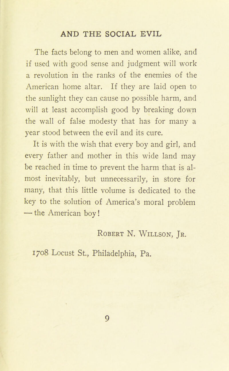 The facts belong to men and women alike, and if used with good sense and judgment will work a revolution in the ranks of the enemies of the American home altar. If they are laid open to the sunlight they can cause no possible harm, and will at least accomplish good by breaking down the wall of false modesty that has for many a year stood between the evil and its cure. It is with the wish that every boy and girl, and every father and mother in this wide land may be reached in time to prevent the harm that is al- most inevitably, but unnecessarily, in store for many, that this little volume is dedicated to the key to the solution of America’s moral problem — the American boy! Robert N. Willson, Jr. 1708 Locust St., Philadelphia, Pa.