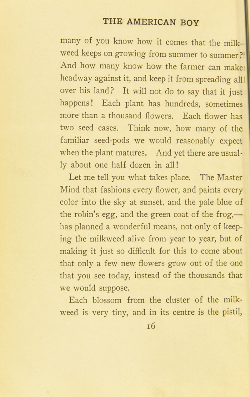 many of you know how it comes that the milk- weed keeps on growing from summer to summer?’ And how many know how the farmer can make headway against it, and keep it from spreading all I over his land ? It will not do to say that it just happens! Each plant has hundreds, sometimes more than a thousand flowers. Each flower has two seed cases. Think now, how many of the familiar seed-pods we would reasonably expect when the plant matures. And yet there are usual- ly about one half dozen in all! Let me tell you what takes place. The Master Mind that fashions every flower, and paints every color into the sky at sunset, and the pale blue of the robin’s egg, and the green coat of the frog,— has planned a wonderful means, not only of keep- ing the milkweed alive from year to year, but of making it just so difficult for this to come about that only a few new flowers grow out of the one that you see today, instead of the thousands that we would suppose. Each blossom from the cluster of the milk- weed is very tiny, and in its centre is the pistil, i6