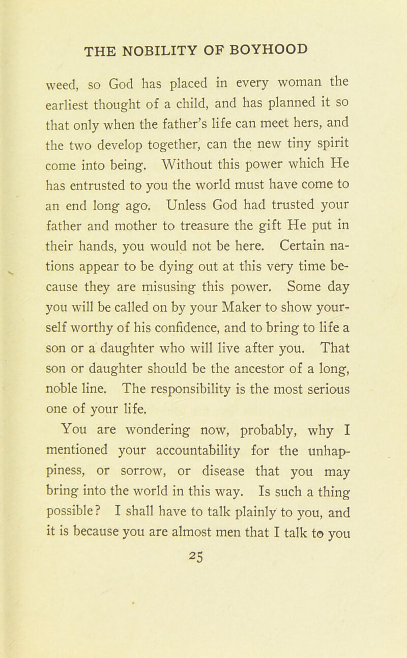 weed, so God has placed in every woman the earliest thought of a child, and has planned it so that only when the father’s life can meet hers, and the two develop together, can the new tiny spirit come into being. Without this power which He has entrusted to you the world must have come to an end long ago. Unless God had trusted your father and mother to treasure the gift He put in their hands, you would not be here. Certain na- tions appear to be dying out at this very time be- cause they are misusing this power. Some day you will be called on by your Maker to show your- self worthy of his confidence, and to bring to life a son or a daughter who will live after you. That son or daughter should be the ancestor of a long, noble line. The responsibility is the most serious one of your life. You are wondering now, probably, why I mentioned your accountability for the unhap- piness, or sorrow, or disease that you may bring into the world in this way. Is such a thing possible ? I shall have to talk plainly to you, and it is because you are almost men that I talk to you