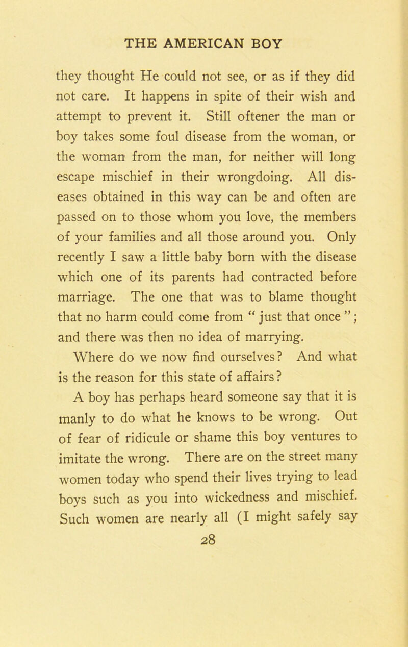 they thought He could not see, or as if they did not care. It happens in spite of their wish and attempt to prevent it. Still oftener the man or boy takes some foul disease from the woman, or the woman from the man, for neither will long escape mischief in their wrongdoing. All dis- eases obtained in this way can be and often are passed on to those whom you love, the members of your families and all those around you. Only recently I saw a little baby bom with the disease which one of its parents had contracted before marriage. The one that was to blame thought that no harm could come from “ just that once ”; and there was then no idea of marrying. Where do we now find ourselves? And what is the reason for this state of affairs ? A boy has perhaps heard someone say that it is manly to do what he knows to be wrong. Out of fear of ridicule or shame this boy ventures to imitate the wrong. There are on the street many women today who spend their lives trying to lead boys such as you into wickedness and mischief. Such women are nearly all (I might safely say