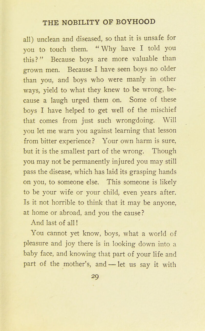 all) unclean and diseased, so that it is unsafe for you to touch them. “ Why have I told you this ? ” Because boys are more valuable than grown men. Because I have seen boys no older than you, and boys who were manly in other ways, yield to what they knew to be wrong, be- cause a laugh urged them on. Some of these boys I have helped to get well of the mischief that comes from just such wrongdoing. Will you let me warn you against learning that lesson from bitter experience? Your own harm is sure, but it is the smallest part of the wrong. Though you may not be permanently injured you may still pass the disease, which has laid its grasping hands on you, to someone else. This someone is likely to be your wife or your child, even years after. Is it not horrible to think that it may be anyone, at home or abroad, and you the cause? And last of all! You cannot yet know, boys, what a world of pleasure and joy there is in looking down into a baby face, and knowing that part of your life and part of the mother’s, and — let us say it with