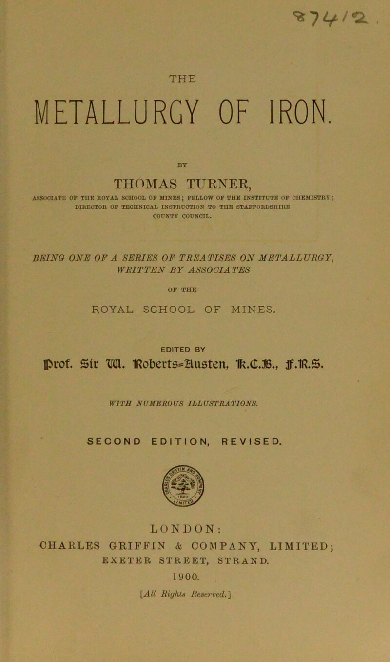 METALLURGY OF IRON BY THOMAS TURNER, ASSOCIATE OF THE ROYAL SCHOOL OF MINES; FELLOW OF THE INSTITUTE OF CHEMISTRY ; DIRECTOR OF TECHNICAL INSTRUCTION TO THE STAFFORDSHIRE COUNTY COUNCIL. BEING ONE OF A SERIES OF TREA TISES ON METALLURGY, WRITTEN BY ASSOCIATES OF THE ROYAL SCHOOL OF MINES. EDITED BY Iprof. Sir Tim. Iftobeits^Husten, Ik.G.JB., jf.lR.S. WITH NUMEROUS ILLUSTRATIONS. SECOND EDITION, REVISED. LONDON: CHARLES GRIFFIN & COMPANY, LIMITED; EXETER STREET, STRAND. 1900. [.AU Right* Reserved. J