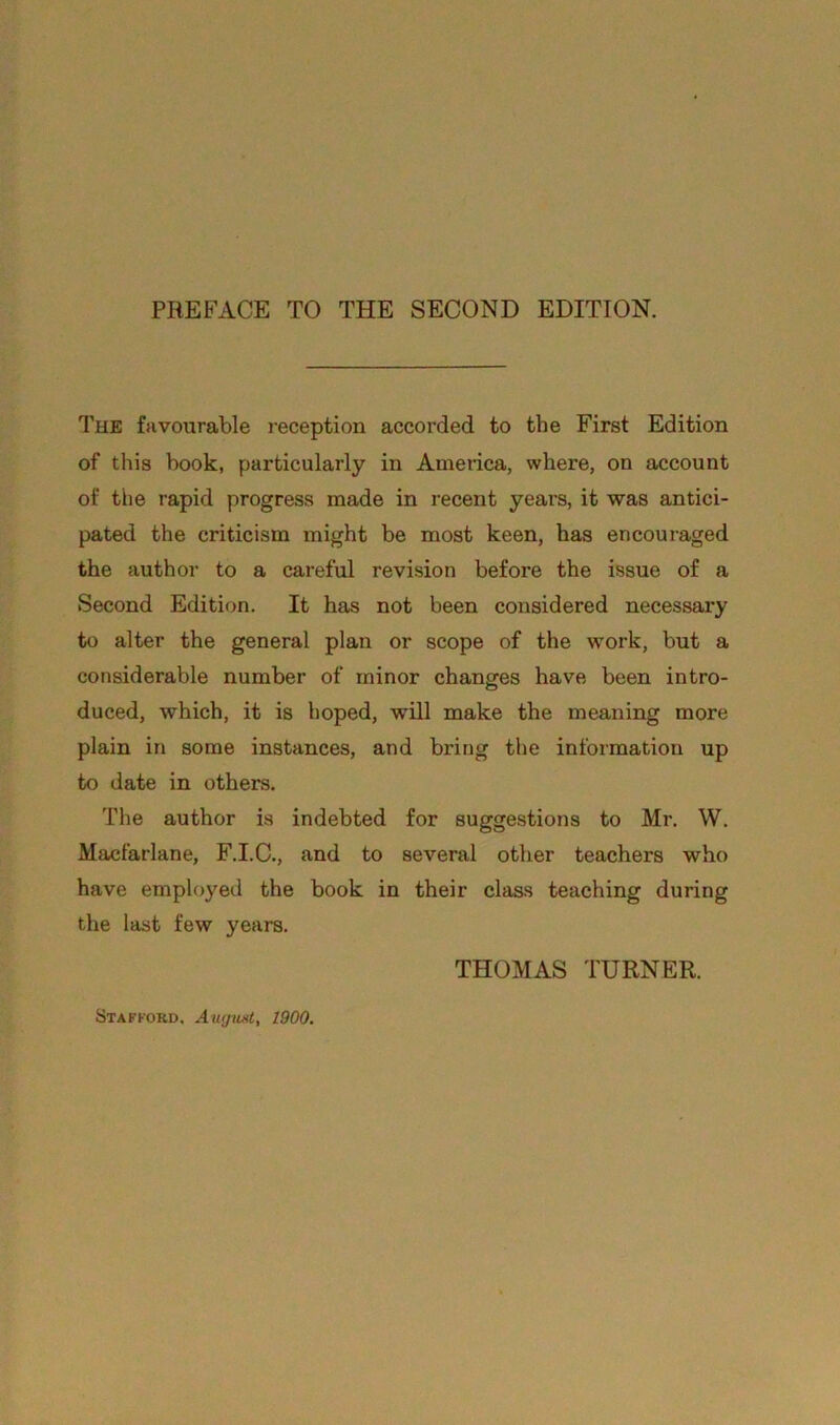 PREFACE TO THE SECOND EDITION. The favourable reception accorded to the First Edition of this book, particularly in America, where, on account of the rapid progress made in recent years, it was antici- pated the criticism might be most keen, has encouraged the author to a careful revision before the issue of a Second Edition. It has not been considered necessary to alter the general plan or scope of the work, but a considerable number of minor changes have been intro- duced, which, it is hoped, will make the meaning more plain in some instances, and bring the information up to date in others. The author is indebted for suggestions to Mr. W. Macfarlane, F.I.C., and to several other teachers who have employed the book in their class teaching during the last few years. THOMAS TURNER. Stafford. August, 1900.