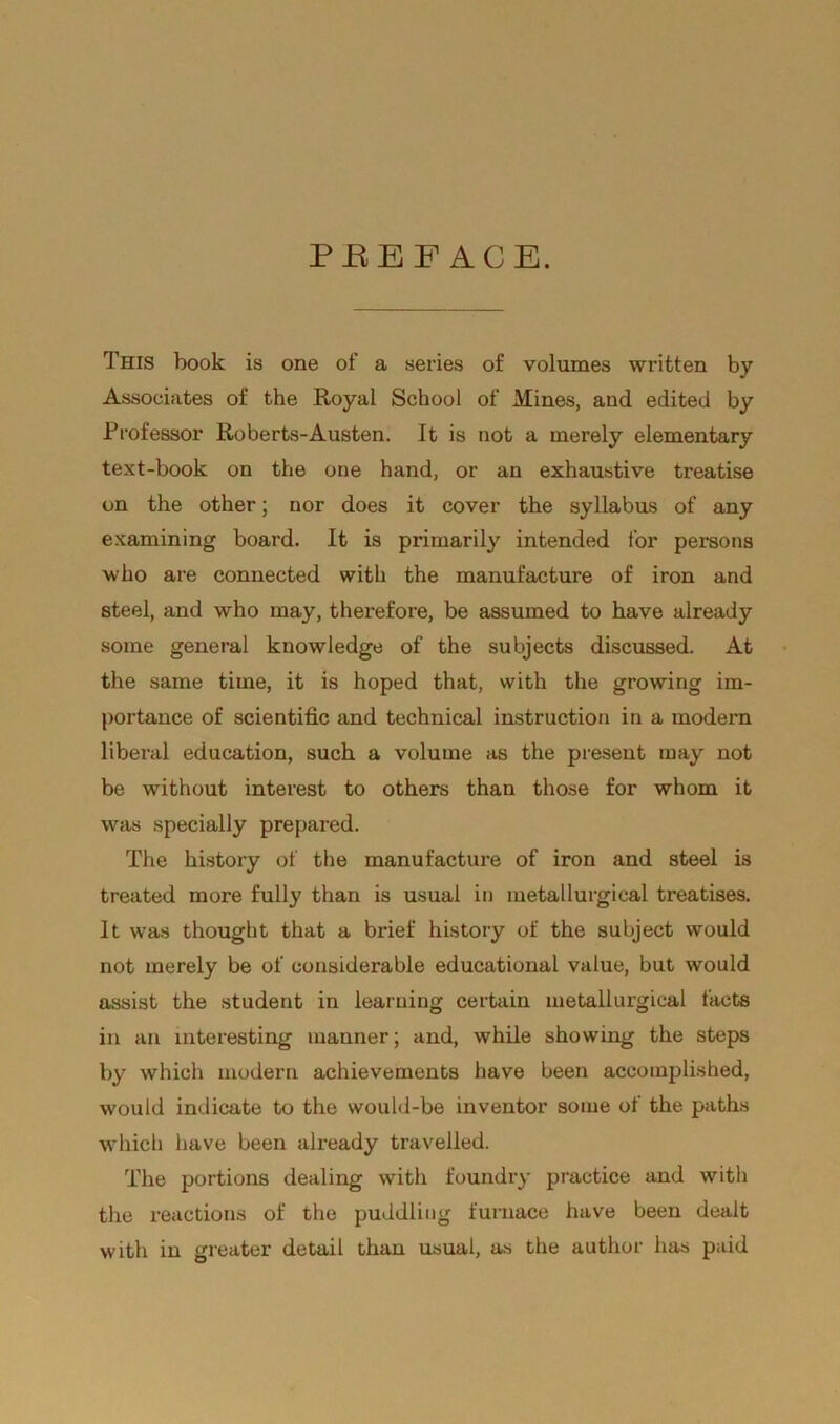 PEEF ACE. This book is one of a series of volumes written by Associates of the Royal School of Mines, and edited by Professor Roberts-Austen. It is not a merely elementary text-book on the one hand, or an exhaustive treatise on the other; nor does it cover the syllabus of any examining board. It is primarily intended for persons who are connected with the manufacture of iron and steel, and who may, therefore, be assumed to have already some general knowledge of the subjects discussed. At the same time, it is hoped that, with the growing im- portance of scientific and technical instruction in a modern liberal education, such a volume as the present may not be without interest to others than those for whom it was specially prepared. The history of the manufacture of iron and steel is treated more fully than is usual in metallurgical treatises. It was thought that a brief history of the subject would not merely be of considerable educational value, but would assist the student in learning certain metallurgical facts in an interesting manner; and, while showing the steps by which modern achievements have been accomplished, would indicate to the would-be inventor some of the paths which have been already travelled. The portions dealing with foundry practice and with the reactions of the puddling furnace have been dealt with in greater detail than usual, as the author has paid