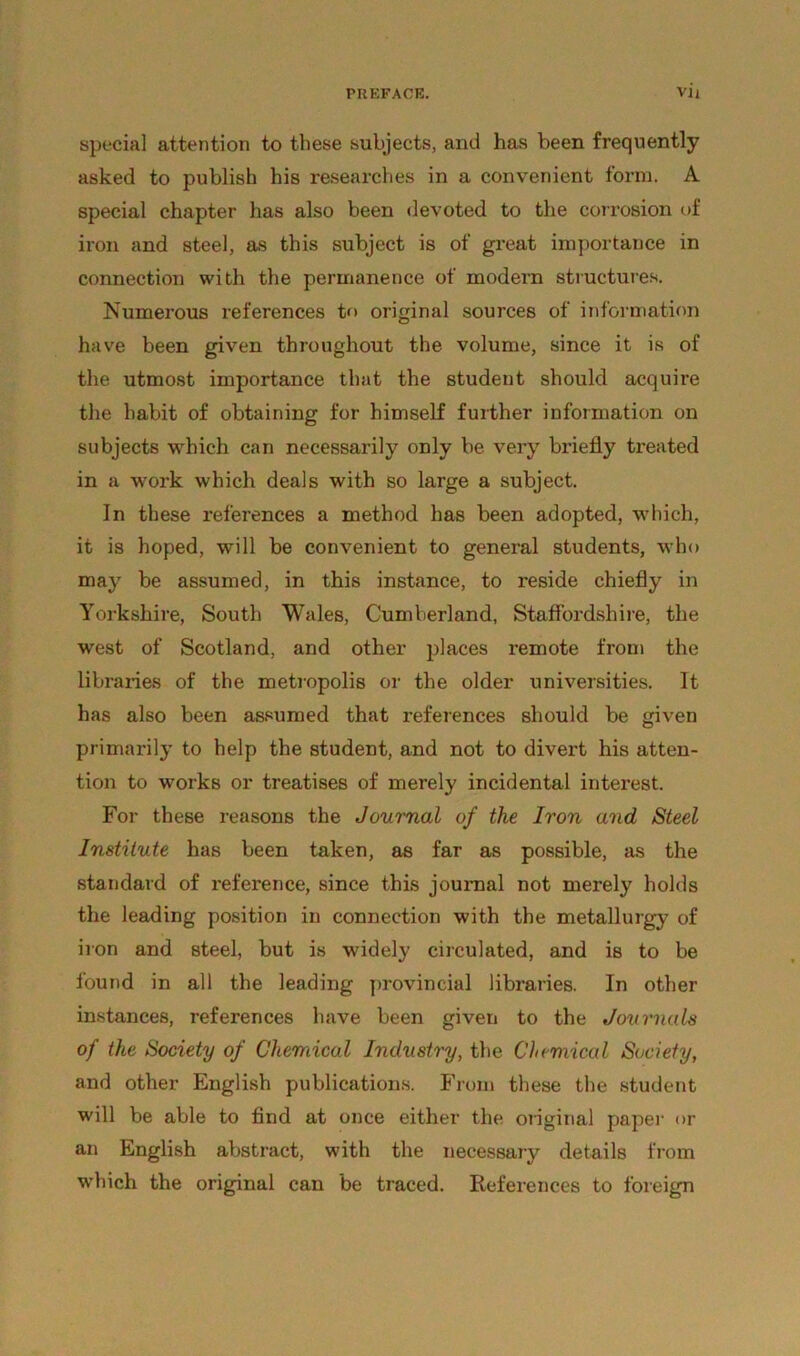 special attention to these subjects, and has been frequently asked to publish his researches in a convenient form. A special chapter has also been devoted to the corrosion of iron and steel, as this subject is of great importance in connection with the permanence of modern structures. Numerous references to original sources of information have been given throughout the volume, since it is of the utmost importance that the student should acquire the habit of obtaining for himself further information on subjects which can necessarily only be very bi'iefly treated in a work which deals with so large a subject. In these references a method has been adopted, which, it is hoped, will be convenient to general students, who may be assumed, in this instance, to reside chiefly in Yorkshire, South Wales, Cumberland, Staffordshire, the west of Scotland, and other places remote from the libraries of the metropolis or the older universities. It has also been assumed that references should be given primarily to help the student, and not to divert his atten- tion to works or treatises of merely incidental interest. For these reasons the Journal of the Iron and Steel Institute has been taken, as far as possible, as the standard of reference, since this journal not merely holds the leading position in connection with the metallurgy of iron and steel, but is widely circulated, and is to be found in all the leading provincial libraries. In other instances, references have been given to the Journals of the Society of Chemical Industry, the Chemical Society, and other English publications. From these the student will be able to find at once either the original paper or an English abstract, with the necessary details from which the original can be traced. References to foreign