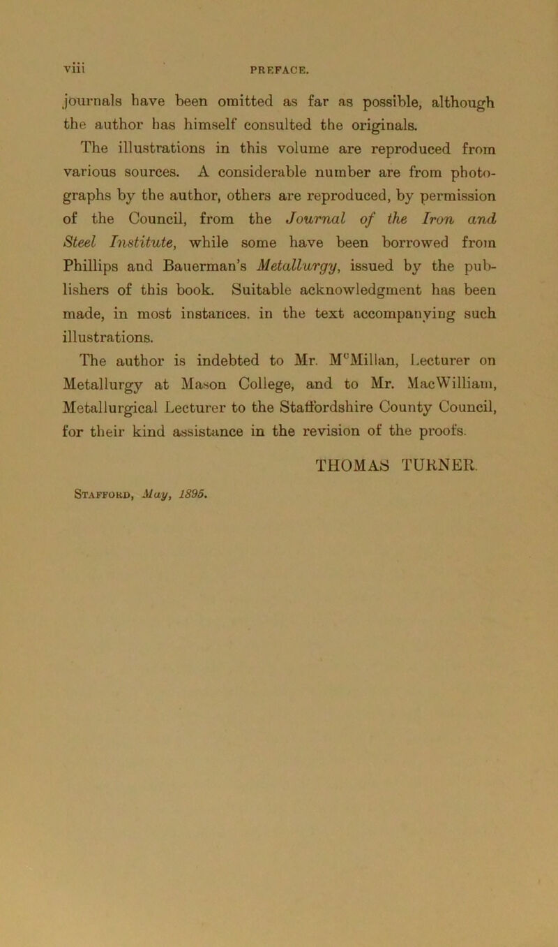 journals have been omitted as far as possible, although the author has himself consulted the originals. The illustrations in this volume are reproduced from various sources. A considerable number are from photo- graphs by the author, others are reproduced, by permission of the Council, from the Journal of the Iron and Steel Institute, while some have been borrowed from Phillips and Bauerman’s Metallurgy, issued by the pub- lishers of this book. Suitable acknowledgment has been made, in most instances, in the text accompanying such illustrations. The author is indebted to Mr. McMillan, Lecturer on Metallurgy at Mason College, and to Mr. MacWilliam, Metallurgical Lecturer to the Staffordshire County Council, for their kind assistance in the revision of the proofs. THOMAS TURNER.