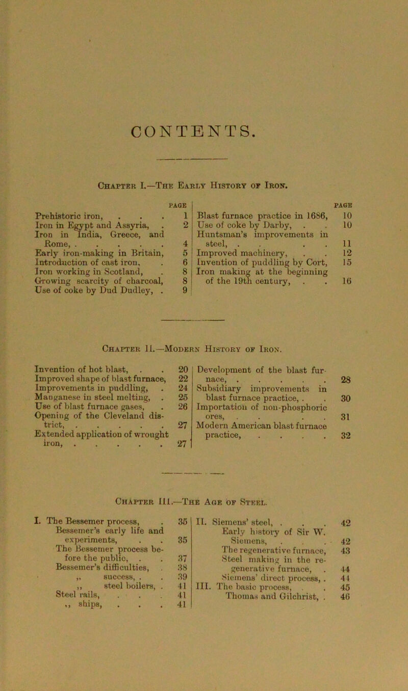 CONTENTS Chapter I.—The Early History of Iron. PAGE Prehistoric iron, ... 1 Iron in Egypt and Assyria, . 2 Iron in India, Greece, and Rome, ..... 4 Early iron-making in Britain, 5 Introduction of cast iron. . 6 Iron working in Scotland, . 8 | Growing scarcity of charcoal, 8 ! Use of coke by Dud Dudley, . 9 PAGE Blast furnace practice in 1686, 10 Use of coke by Darby, . 10 Huntsman’s improvements in steel, . ..11 Improved machinery, . . 12 Invention of puddling by Cort, 15 Iron making at the beginning of the 19th century, . . 16 Chapter 11.—-Modern History of Iron. Invention of hot blast, . . 20 Improved shape of blast furnace, 22 Improvements in puddling, . 24 Manganese in steel melting, . 25 Use of blast furnace gases, . 26 Opening of the Cleveland dis- trict, 27 Extended application of wrought iron 27 Development of the blast fur- nace, 28 Subsidiary improvements in blast furnace practice, . . 30 Importation of noii-phosphoric ores, . . 31 Modern American blastfurnace practice, .... 32 Chapter 111.—The Age of Steel. I. The Bessemer process, . 35 Bessemer’s early life and experiments, . . 35 The Bessemer process be- fore the public, . . 37 Bessemer’s difficulties, 38 „ success, . . 39 „ steel boilers, . 41 Steel rails, . . .41 ,, ships, ... 41 II. Siemens’ steel, ... 42 Early history of Sir W. Siemens, . . . 42 The regenerative furnace, 43 Steel making in the re- generative furnace, . 44 Siemens’ direct process, . 44 III. The basic process, . . 45 Thomas and Gilchrist, . 46