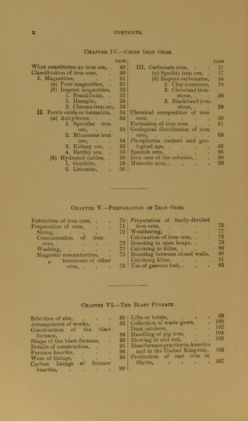 Chapter IV.—Chief Iron Ores. What constitutes an iron ore, . PAGE 49 III. Carbonate ores, PAGE 57 Classification of iron ores, 50 (a) Spathic iron ore, . 57 I. Magnetites, 51 (b) Impure carbonates, 58 (a) Pure magnetites, . 51 1. Clay ironstone, 58 (b) Impure magnetites, 52 2. Cleveland iron- 1. Franklinite, . 52 stone, . 58 2. Ilmeijite, 53 3. Black band iron- 3. Chrome iron ore, 53 stone, . 59 II. Ferric oxide or haematite, 54 Chemical composition of iron (a) Anhydrous, . 54 ores, ..... Formation of iron ores, 59 1. Specular iron 61 ore, 2. Micaceous iron 54 Geological distribution of iron ores, Phosphorus content and geo- 63 ore, 3. Kidney ore, . 54 55 logical age, .... 65 4. Earthy ore. 55 Spanish ores, .... Iron ores of the colonies,. 66 (6) Hydrated oxides, . 56 68 1. Goetliite, 56 Meteoric ores, .... 69 2. Limonite, 56 Extraction of iron ores, Preparation of ores, Sizing, . Concentration of ores, . W ashing, Magnetic concentration, „ treatment of other ores, ... 75 Preparation of finely-divided iron ores, . . . 76 Weathering 77 Calcination of iron ores, . . 78 Roasting in open heaps, . . 79 Calcining in kilns, ... 80 Roasting between closed walls, 80 Calcining kilns, ... 81 Use of gaseous fuel, . . .82 Chapter V. —Preparation of Iron Ores. . 70 . 71 . 72 iron . 72 72 78 Chapter VI.—The Blast Fuknace. Selection of site, Arrangement of works, . Construction of the blast furnace, . Shape of the blast furnace, Details of construction, . Furnace hearths, Wear of linings, Carbon linings of furnace hearths, .... 85 Lifts or hoists, . . 85 Collection of waste gases, Dust catchers, 89 Handling of pig iron, 93 Blowing in and out, . _ • 95 Blast furnacepracticein America 96 and in the United Kingdom, 98 Production of cast iron in Styria, . . • • 98 99 100 102 104 105 105 107
