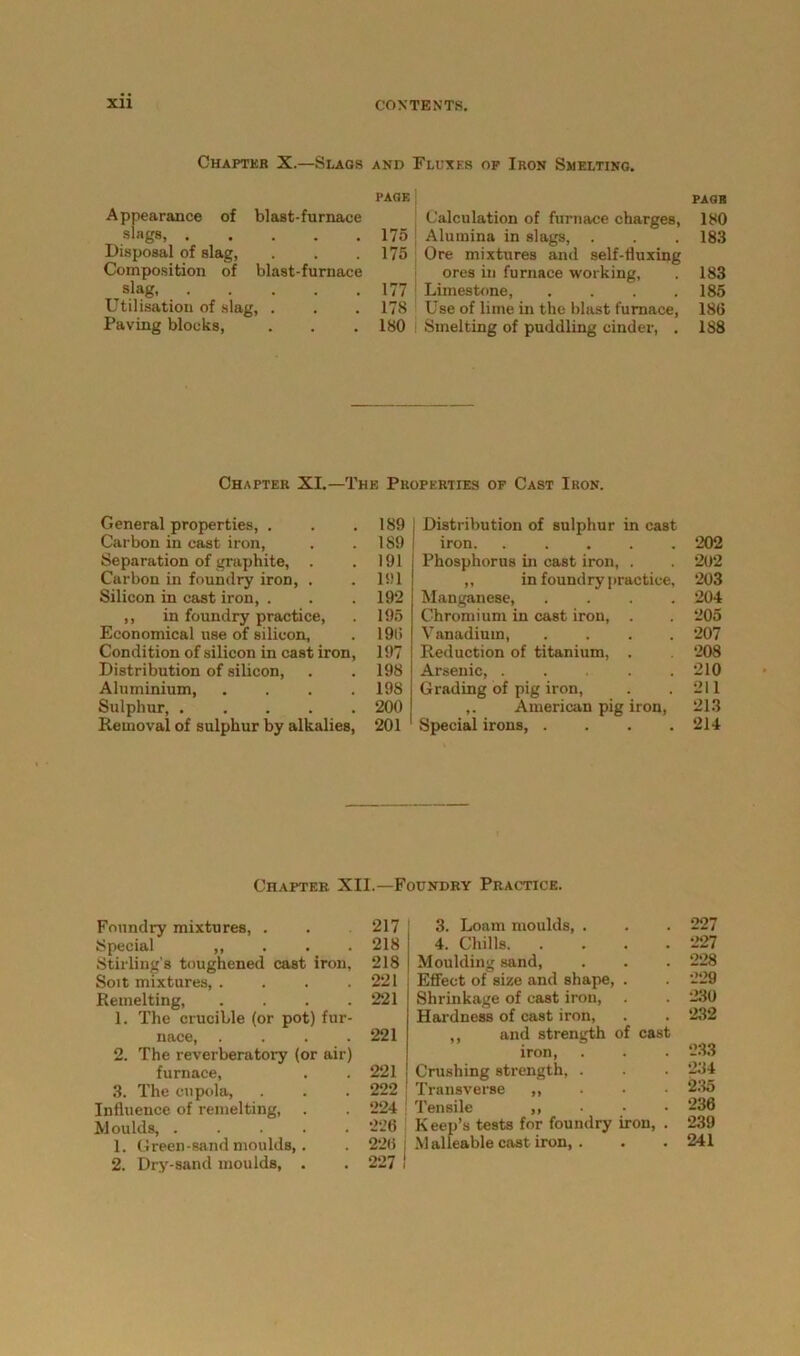 Chapter X.—Slags AND PAGF. Appearance of blast-furnace slags, 175 Disposal of slag, 175 Composition of blast-furnace ,slag, 177 Utilisation of slag, . 178 Paving blocks, 180 'luxes of Ikon Smelting. page Calculation of furnace charges, 180 Alumina in slags, . . . 183 Ore mixtures and self-fluxing ores in furnace working, . 183 Limestone, . . . .185 Use of lime in the blast furnace, 186 Smelting of puddling cinder, . 188 Chapter XI.—The Properties of Cast Iron. General properties, . . .189 Carbon in cast iron, . .189 Separation of graphite, . . 191 Carbon in foundry iron, . . 191 Silicon in cast iron, . . . 192 ,, in foundry practice, . 195 Economical use of silicon, . 196 Condition of silicon in cast iron, 197 Distribution of silicon, . . 198 Aluminium, .... 198 Sulphur, 200 Removal of sulphur by alkalies, 201 Distribution of sulphur in cast iron. ..... 202 Phosphorus in cast iron, . . 202 ,, in foundry practice, 203 Manganese, .... 204 Chromium in cast iron, . . 205 Vanadium, .... 207 Reduction of titanium, . 208 Arsenic, 210 Grading of pig iron, . .211 ,. American pig iron, 213 ' Special irons, . . . .214 Chapter XII.—Foundry Practice. Foundry mixtures, . . 217 Special ,, 218 Stirling's toughened cast iron, 218 Soit mixtures, . . . .221 Remelting, . . . .221 1. The crucible (or pot) fur- nace, .... 221 2. The reverberatory (or air) furnace, . . 221 3. The cupola, . . . 222 Influence of remelting, . . 224 Moulds, 226 1. Green-sand moulds,. . 226 2. Dry-sand moulds, . . 227 3. Loam moulds, . . . 227 4. Chills 227 Moulding sand, . . . 228 Effect of size and shape, . . 229 Shrinkage of cast iron, . . 230 Hardness of cast iron, . . 232 ,, and strength of cast iron, . . . 233 Crushing strength, . . . 234 Transverse ,, 235 Tensile ,, . • • 236 K eep’s tests for foundry iron, . 239 Malleable cast iron, . . . 241