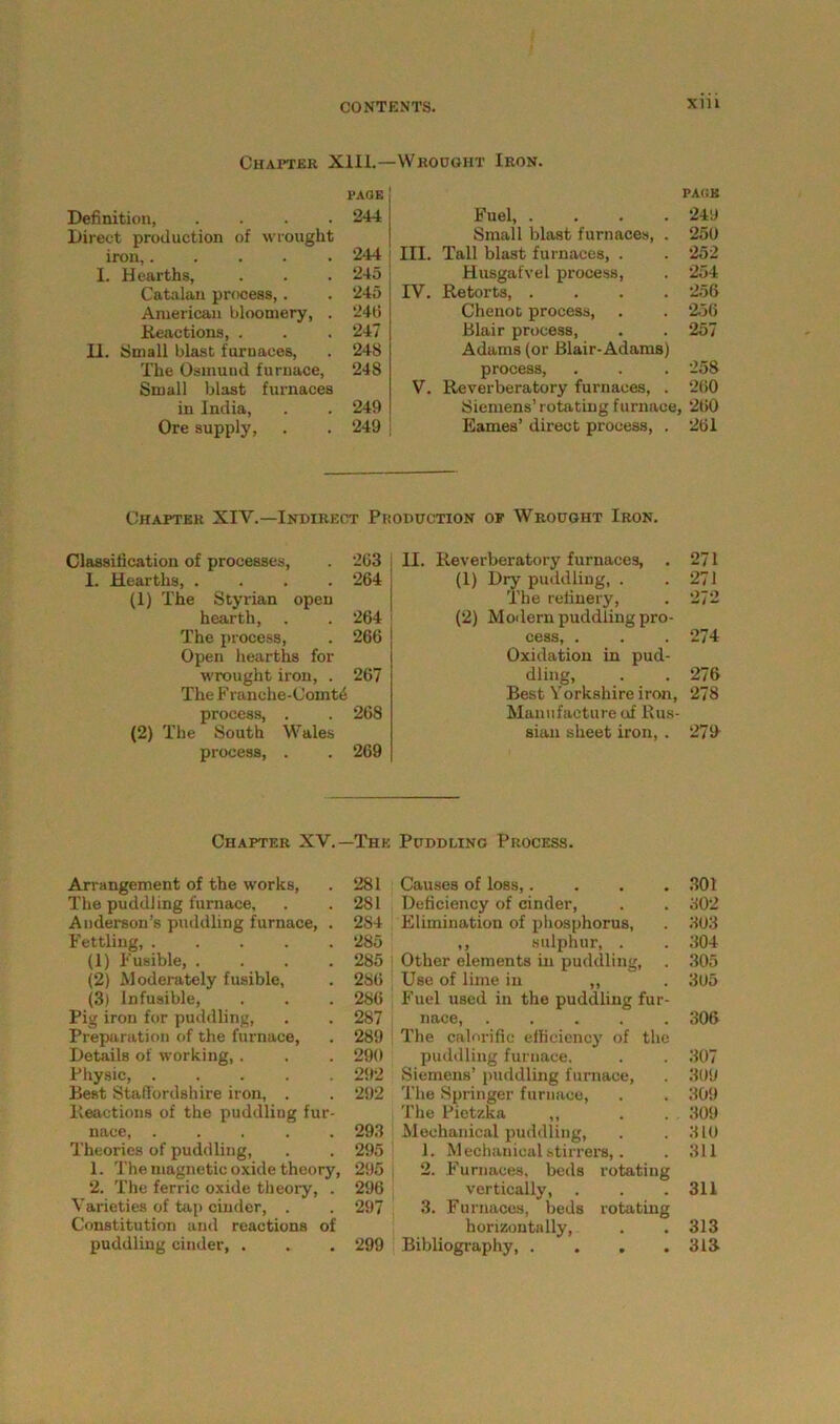 Chapter Xlll.—Wrought Iron. page Definition, .... 244 Direct production of wrought iron,..... 244 I. Hearths, . . . 245 Catalan process,. . 245 American bloomery, . 246 Reactions, . . . 247 II. Small blast furnaces, . 248 The Osmund furnace, 248 Small blast furnaces in India, . . 249 Ore supply, . . 249 PACK Fuel, .... 249 Small blast furnaces, . 250 III. Tall blast furnaces, . . 252 Husgafvel process, . 254 IV. Retorts, .... 256 Chenot process, . . 256 Blair process, . . 257 Adams (or Blair-Adams) process, . . . 258 V. Reverberatory furnaces, . 260 Siemens’rotating furnace, 260 Eames’ direct process, . 261 Chapter XIV.—Indirect Production of Wrought Iron. Classification of processes, . 263 I. Hearths, .... 264 (1) The Styrian open hearth, . . 264 The process, . 266 Open hearths for wrought iron, . 267 The Franohe-Comt6 process, . . 268 (2) The South Wales process, . . 269 II. Reverberatory furnaces, . 271 (1) Dry puddling, . .271 The refinery, . 272 (2) Modern puddling pro- cess, . . . 274 Oxidation in pud- dling, . . 276 Best Yorkshire iron, 278 Manufacture of Rus- sian sheet iron, . 279 Chapter XV.—The Puddling Process. Arrangement of the works, . 281 The puddling furnace, . .281 Anderson’s puddling furnace, . 284 Fettling, ..... 285 (1) Fusible, . . . .285 (2) Moderately fusible, . 286 (3) Infusible, . . . 286 Pig iron for puddling, . . 287 Preparation of the furnace, . 289 Details of working, . . . 290 Physic, 292 Best Staffordshire iron, . . 292 Reactions of the puddling fur- nace, ..... 293 Theories of puddling, . . 295 1. The magnetic oxide theory, 295 2. The ferric oxide theory, . 296 Varieties of tap cinder, . . 297 Constitution and reactions of puddling cinder, . . . 299 Causes of loss,. . . .301 Deficiency of cinder, . . 302 Elimination of phosphorus, . 303 ,, sulphur, . . 304 Other elements in puddling, . 305 Use of lime in ,, . 305 Fuel used in the puddling fur- nace, 306 The calorific efficiency of the puddling furnace, . . 307 Siemens’ puddling furnace, . 309 The Springer furnace, . . 309 The Pietzka ,, . . . 309 Mechanical puddling, . . 310 1. Mechanical stirrers,. . 311 2. Furnaces, beds rotating vertically, . . . 311 3. Furnaces, beds rotating horizontally, . . 313 Bibliography, . . . .313