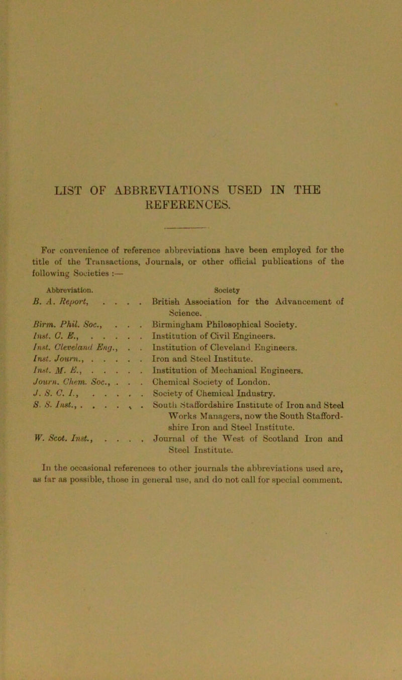 LIST OF ABBREVIATIONS USED IN THE REFERENCES. For convenience of reference abbreviations have been employed for the title of the Transactions, Journals, or other official publications of the following Societies :— Abbreviation. Society B. A. Report, .... British Association for the Advancement of Science. Birm. Phil. Soc., . . . Birmingham Philosophical Society. hint. C. E., Institution of Civil Engineers. Inst. Cleveland Eng., . . Institution of Cleveland Engineers. Inst. Joum., Iron and Steel Institute. Inst. M. E., Institution of Mechanical Engineers. Journ. Chem. Soc., . . . Chemical Society of London. J. S. 0. I., Society of Chemical Industry. S- S. Inst., . . . . , . South Staffordshire Institute of Iron and Steel Works Managers, now the South Stafford- shire Iron and Steel Institute. W. Scot. Inst., .... Journal of the West of Scotland Iron and Steel Institute. In the occasional references to other journals the abbreviations used are, as far as possible, those in general use, and do not call for special comment.