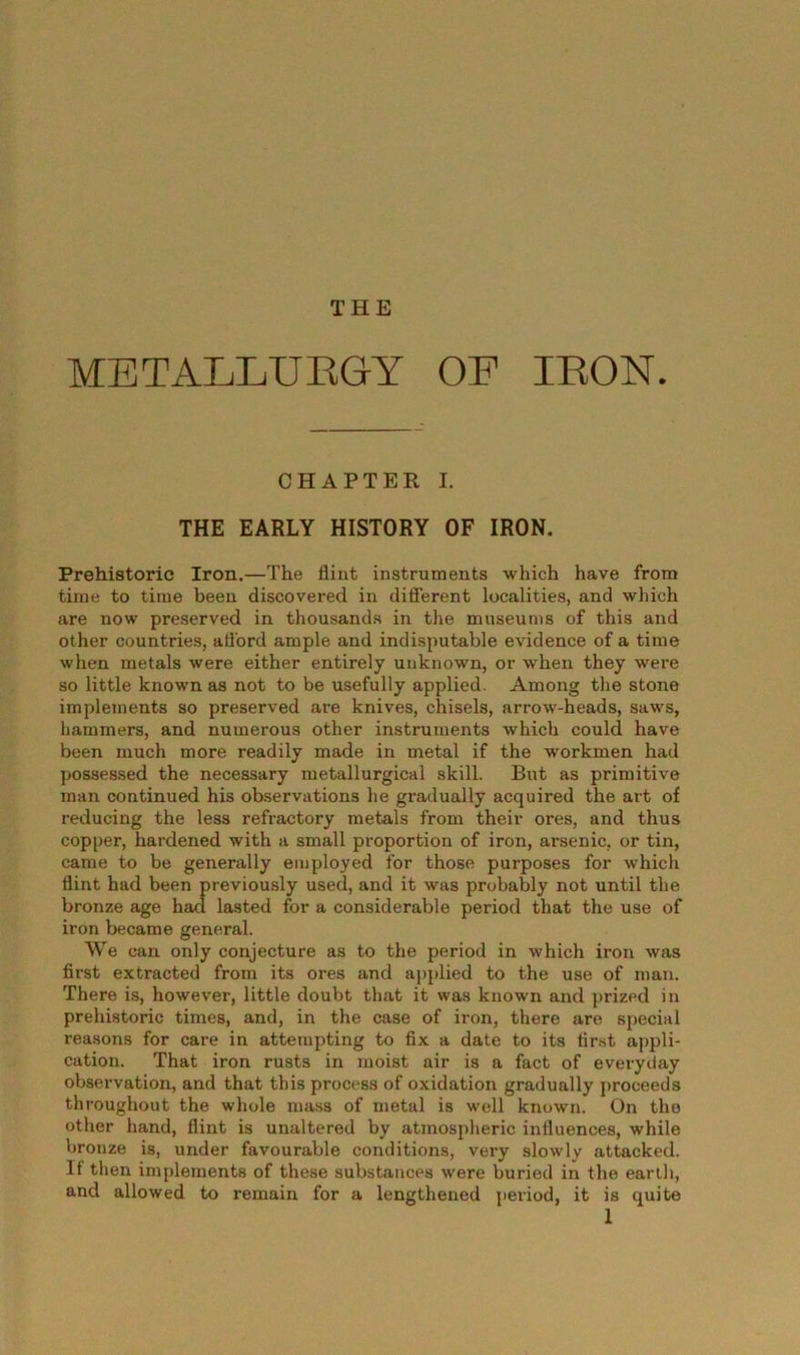 THE METALLURGY OF IRON. CHAPTER I. THE EARLY HISTORY OF IRON. Prehistoric Iron.—The flint instruments which have from time to time been discovered in different localities, and which are now preserved in thousands in the museums of this and other countries, afford ample and indisputable evidence of a time when metals were either entirely unknown, or when they were so little known as not to be usefully applied. Among the stone implements so preserved are knives, chisels, arrow-heads, saws, hammers, and numerous other instruments which could have been much more readily made in metal if the workmen had possessed the necessary metallurgical skill. But as primitive man continued his observations lie gradually acquired the art of reducing the less refractory metals from their ores, and thus copper, hardened with a small proportion of iron, arsenic, or tin, came to be generally employed for those purposes for which flint had been previously used, and it was probably not until the bronze age had lasted for a considerable period that the use of iron became general. We can only conjecture as to the period in which iron was first extracted from its ores and applied to the use of man. There is, however, little doubt that it was known and prized in prehistoric times, and, in the case of iron, there are special reasons for care in attempting to fix a date to its first appli- cation. That iron rusts in moist air is a fact of everyday observation, and that this process of oxidation gradually proceeds throughout the whole mass of metal is well known. On the other hand, flint is unaltered by atmospheric influences, while bronze is, under favourable conditions, very slowly attacked. It then implements of these substances were buried in the earth, and allowed to remain for a lengthened period, it is quite
