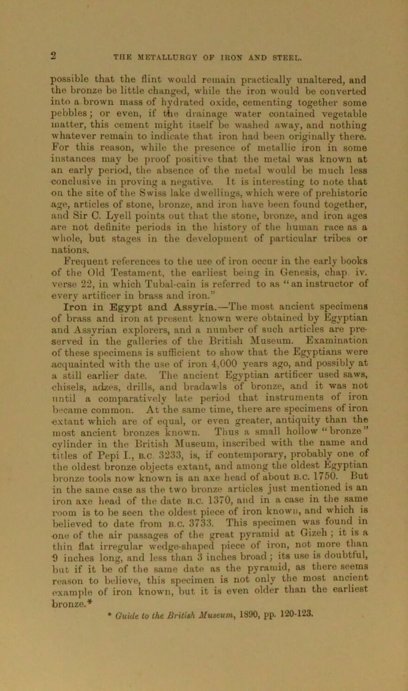 possible that the flint would remain practically unaltered, and the bronze be little changed, while the iron would be converted into a brown mass of hydrated oxide, cementing together some pebbles; or even, if the drainage water contained vegetable matter, this cement might itself be washed away, and nothing whatever remain to indicate that iron had been originally there. For this reason, while the presence of metallic iron in some instances may be proof positive that the metal was known at an early period, the absence of the metal would be much less conclusive in proving a negative. It is interesting to note that on the site of the Swiss lake dwellings, which were of prehistoric age, articles of stone, bronze, and iron have been found together, and Sir C. Lyell points out that the stone, bronze, and iron ages are not definite periods in the history of the human race as a whole, but stages in the development of particular tribes or nations. Frequent references to the use of iron occur in the early books of the Old Testament, the earliest being in Genesis, chap iv. verse 22, in which Tubal-cain is referred to as “an instructor of every artificer in brass and iron.” Iron in Egypt and Assyria.—The most ancient specimens of brass and iron at present known were obtained by Egyptian and Assyrian explorers, and a number of such articles are pre- served in the galleries of the British Museum. Examination of these specimens is sufficient to show that the Egyptians were acquainted with the use of iron 4,000 years ago, and possibly at a still earlier date. The ancient Egyptian artificer used saws, chisels, adzes, drills, and bradawls of bronze, and it was not until a comparatively late period that instruments of iron became common. At the same time, there are specimens of iron ■extant which are of equal, or even greater, antiquity than the most ancient bronzes known. Thus a small hollow “ bronze ” cylinder in the British Museum, inscribed with the name and titles of Pepi I., b.c. 3233, is, if contemporary, probably one of the oldest bronze objects extant, and among the oldest Egyptian bronze tools now known is an axe head of about B.c. 1750. But in the same case as the two bronze articles just mentioned is an iron axe head of the date B.c. 1370, and in a case in the same room is to be seen the oldest piece of iron known, and which is believed to date from b.c. 3733. This specimen was found in one of the air passages of the great pyramid at Gizeh ; it is a thin flat irregular wedge-shaped piece of iron, not more than 9 inches long, and less than 3 inches broad; its use is doubtful, but if it be of the same date as the pyramid, as there seems reason to believe, this specimen is not only the most ancient example of iron known, but it is even older than the earliest bronze.* * Guide to the British Museum, 1890, pp. 120-123.