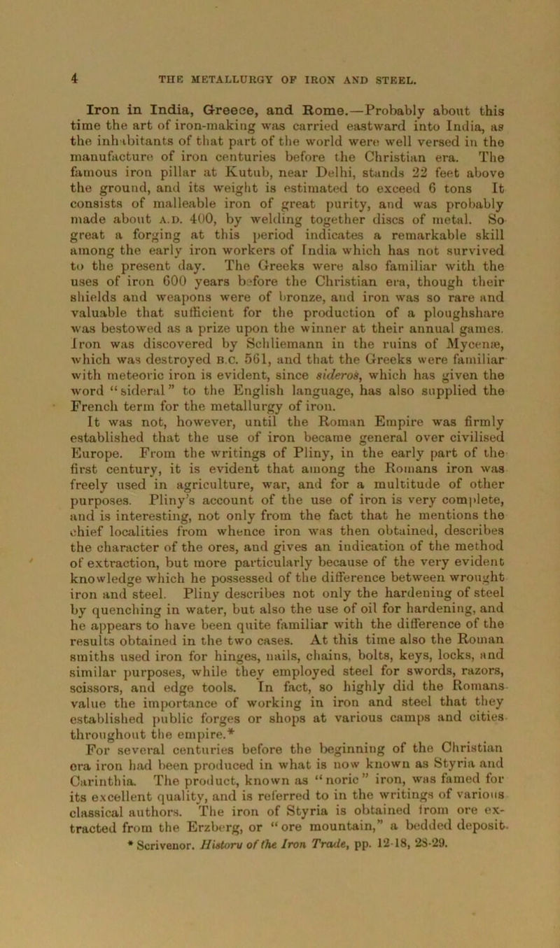 Iron in India, Greece, and Rome.—Probably about this time the art of iron-making was carried eastward into India, as the inhabitants of that part of the world were well versed in the manufacture of iron centuries before the Christian era. The famous iron pillar at Kutub, near Delhi, stands 22 feet above the ground, and its weight is estimated to exceed 6 tons It consists of malleable iron of great purity, and was probably made about a.d. 400, by welding together discs of metal. So great a forging at this period indicates a remarkable skill among the early iron workers of India which has not survived to the present day. The Greeks were also familiar with the uses of iron 600 years before the Christian era, though their shields and weapons were of bronze, and iron was so rare and valuable that sufficient for the production of a ploughshare was bestowed as a prize upon the winner at their annual games. Iron was discovered by Schliemann in the ruins of Myceme, which was destroyed b.c. 561, and that the Greeks were familiar with meteoric iron is evident, since sideros, which has given the word “sideral” to the English language, has also supplied the French term for the metallurgy of iron. It was not, however, until the Roman Empire was firmly established that the use of iron became general over civilised Europe. From the writings of Pliny, in the early part of the first century, it is evident that among the Romans iron was freely used in agriculture, war, and for a multitude of other purposes. Pliny’s account of the use of iron is very complete, and is interesting, not only from the fact that he mentions the chief localities from whence iron was then obtained, describes the character of the ores, and gives an indication of the method of extraction, but more particularly because of the very evident knowledge which he possessed of the difference between wrought iron and steel. Pliny describes not only the hardening of steel by quenching in water, but also the use of oil for hardening, and he appears to have been quite familiar with the difference of the results obtained in the two cases. At this time also the Roman smiths used iron for hinges, nails, chains, bolts, keys, locks, and similar purposes, while they employed steel for swords, razors, scissors, and edge tools. In fact, so highly did the Romans value the importance of working in iron and steel that they established public forges or shops at various camps and cities throughout the empire.* For several centuries before the beginning of the Christian era iron had been produced in what is now known as Styria and Carinthia. The product, known as “noric” iron, was famed for its excellent quality, and is referred to in the writings of various classical authors. The iron of Styria is obtained from ore ex- tracted from the Erzbcrg, or “ore mountain,” a bedded deposit. * Scrivenor. Hiatoru of (he Iron Trade, pp. 12-18, 2S-29.