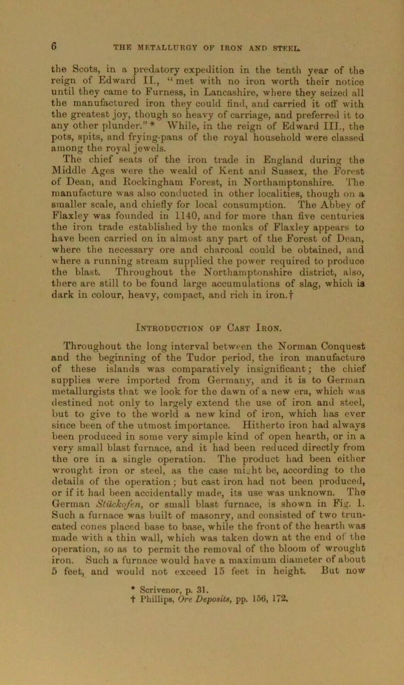 the Scots, in a predatory expedition in the tentli year of the reign of Edward II., “ met with no iron worth their notice until they came to Furness, in Lancashire, where they seized all the manufactured iron they could find, and carried it off with the greatest joy, though so heavy of carriage, and preferred it to any other plunder.”* While, in the reign of Edward III., the pots, spits, and frying-pans of the royal household were classed among the royal jewels. The chief seats of the iron trade in England during the Middle Ages were the weald of Kent and Sussex, the Forest of Dean, and Rockingham Forest, in Northamptonshire. The manufacture was also conducted in other localities, though on a smaller scale, and chiefly for local consumption. The Abbey of Flaxley was founded in 1140, and for more than five centuries the iron trade established by the monks of Flaxley appears to have been carried on in almost any part of the Forest of Dean, where the necessary ore and charcoal could be obtained, and where a running stream supplied the power required to produce the blast. Throughout the Northamptonshire district, also, there are still to be found large accumulations of slag, which is dark in colour, heavy, compact, and rich in iron.f Introduction of Cast Iron. Throughout the long interval between the Norman Conquest and the beginning of the Tudor period, the iron manufacture of these islands was comparatively insignificant; the chief supplies were imported from Germany, and it is to German metallurgists that we look for the dawn of a new era, which was destined not only to largely extend the use of iron and steel, but to give to the world a new kind of iron, which has ever since been of the utmost importance. Hitherto iron had always been produced in some very simple kind of open hearth, or in a very small blast furnace, and it had been reduced directly from the ore in a single operation. The product had been either wrought iron or steel, as the case micht be, according to the details of the operation; but cast iron had not been produced, or if it had been accidentally made, its use was unknown. The German Stiickofen, or small blast furnace, is shown in Fig. 1. Such a furnace was built of masonry, and consisted of two trun- cated cones placed base to base, while the front of the hearth was made with a thin wall, which was taken down at the end ot the operation, so as to permit the removal of the bloom of wrought iron. Such a furnace would have a maximum diameter of about 5 feet, and would not exceed 15 feet in height. But now * Scrivenor, p. 31. t Phillips, Ore Deposits, pp. 156, 172.