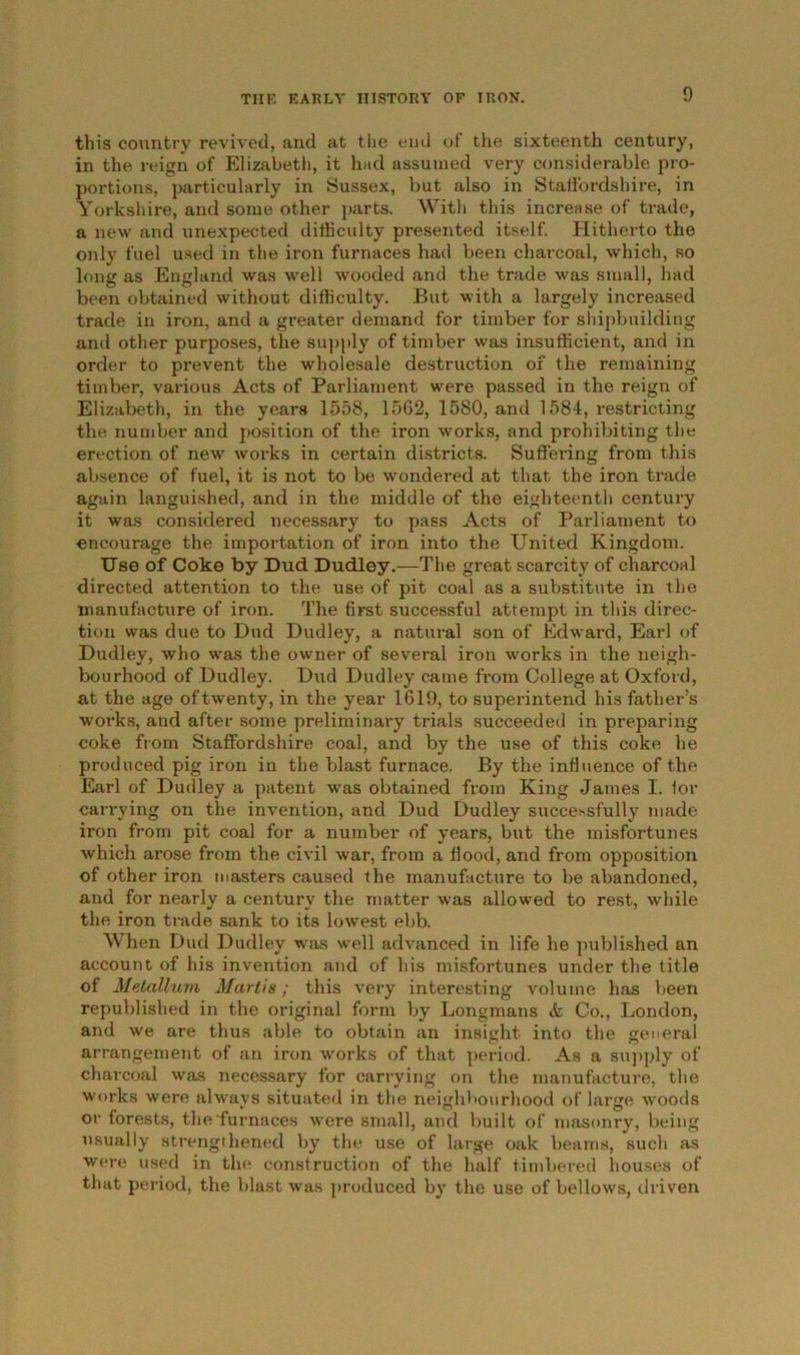 this country revived, and at the end of the sixteenth century, in the reign of Elizabeth, it had assumed very considerable pro- portions, particularly in Sussex, but also in Staffordshire, in Yorkshire, and some other parts. With this increase of trade, a new and unexpected difficulty presented itself. Hitherto the only fuel used in the iron furnaces had been charcoal, which, so long as England was well wooded and the trade was small, had been obtained without difficulty. But with a largely increased trade in iron, and a greater demand for timber for shipbuilding and other purposes, the supply of timber was insufficient, and in order to prevent the wholesale destruction of the remaining timber, various Acts of Parliament were passed in the reign of Elizabeth, in the years 1558, 1562, 1580, and 1584, restricting the number and position of the iron works, and prohibiting the erection of new works in certain districts. Suffei’ing from this absence of fuel, it is not to be wondered at that the iron trade again languished, and in the middle of the eighteenth century it was considered necessary to pass Acts of Parliament to encourage the importation of iron into the United Kingdom. Use of Coke by Dud Dudley.—The great scarcity of charcoal directed attention to the use of pit coal as a substitute in the manufacture of iron. The first successful attempt in this direc- tion was due to Dud Dudley, a natural son of Edward, Earl of Dudley, who was the owner of several iron works in the neigh- bourhood of Dudley. Dud Dudley came from College at Oxford, at the age of twenty, in the year 1619, to superintend his father’s works, and after some preliminary trials succeeded in preparing coke from Staffordshire coal, and by the use of this coke he produced pig iron in the blast furnace. By the influence of the Earl of Dudley a patent was obtained from King James I. for carrying on the invention, and Dud Dudley succe>sfully made iron from pit coal for a number of years, but the misfortunes which arose from the civil war, from a flood, and from opposition of other iron masters caused the manufacture to be abandoned, and for nearly a century the matter was allowed to rest, while the iron trade sank to its lowest ebb. When Dud Dudley was well advanced in life he published an account of his invention and of his misfortunes under the title of Metallum Martis; this very interesting volume has been republished in the original form by Longmans & Co., London, and we are thus able to obtain an insight into the general arrangement of an iron works of that period. As a supply of charcoal was necessary for carrying on the manufacture, the works were always situated in the neighbourhood of large woods or forests, the furnaces were small, and built of masonry, being usually strengthened by the use of large oak beams, such as were used in the construction of the half timbered houses of that period, the blast was produced by the use of bellows, driven