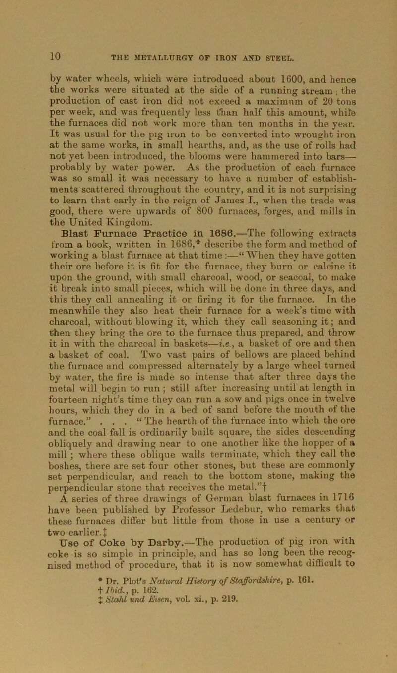 by water wheels, which were introduced about 1600, and hence the works were situated at the side of a running stream; the production of cast iron did not exceed a maximum of 20 tons per week, and was frequently less t'han half this amount, while the furnaces did not work more than ten months in the year. It was usual for the pig iron to be converted into wrought iron at the same works, in small hearths, and, as the use of rolls had not yet been introduced, the blooms were hammered into bars— probably by water power. As the production of each furnace was so small it was necessary to have a number of establish- ments scattered throughout the country, and it is not surprising to learn that early in the reign of James I., when the trade was good, there were upwards of 800 furnaces, forges, and mills in the United Kingdom. Blast Furnace Practice in 1086.—The following extracts from a book, written in 1686,* describe the form and method of working a blast furnace at that time :—“ When they have gotten their ore before it is fit for the furnace, they burn or calcine it upon the ground, with small charcoal, wood, or seacoal, to make it break into small pieces, which will be done in three days, and this they call annealing it or firing it for the furnace. In the meanwhile they also heat their furnace for a week’s time with charcoal, without blowing it, which they call seasoning it; and then they bring the ore to the furnace thus prepared, and throw it in with the charcoal in baskets—i.e., a basket of ore and then a basket of coal. Two vast pairs of bellows are placed behind the furnace and compressed alternately by a large wheel turned by water, the fire is made so intense that after three days the metal will begin to run ; still after increasing until at length in fourteen night’s time they can run a sow and pigs once in twelve hours, which they do in a bed of sand before the mouth of the furnace.” . . . “ The hearth of the furnace into which the ore and the coal fall is ordinarily built square, the sides descending obliquely and drawing near to one another like the hopper of a mill ; where these oblique walls terminate, which they call the boshes, there are set four other stones, but these are commonly set perpendicular, and reach to the bottom stone, making the perpendicular stone that receives the metal.”f A series of three drawings of German blast furnaces in 1716 have been published by Professor Ledebur, who remarks that these furnaces differ but little from those in use a century or two earlier. J Use of Coke by Darby.—The production of pig iron with coke is so simple in principle, and has so long been the recog- nised method of procedure, that it is now somewhat difficult to * Dr. Plot's Natural History of Staffordshire, p. 161. t Ibid., p. 162. X Stahl und Eisen, vol. xi., p. 219.