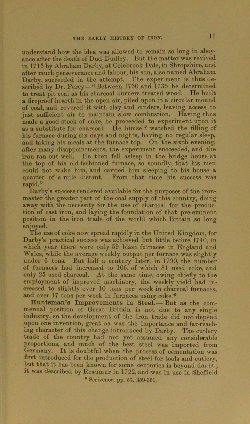 understand how the idea was allowed to remain so long in abey- ance after the death of Dud Dudley. But the matter was revived in 1713 by Abraham Darby, at Colebrook Dale, in Shropshire, and after much perseverance and labour, his son, also named Abraham Darby, succeeded in the attempt. The experiment is thus «.e- scribecl by Dr. Percy—“Between 1730 and 1735 he determined to treat pit coal as his charcoal burners treated wood. He built a fireproof hearth in the open air, piled upon it a circular mound of coal, and covered it with clay and cinders, leaving access to just sufficient air to maintain slow combustion. Having thus made a good stock of coke, he proceeded to experiment upon it as a substitute for charcoal. He himself watched the filling of his furnace during six days and nights, having no regular sleep, and taking his meals at the furnace top. On the sixth evening, after many disappointments, the experiment succeeded, and the iron ran out well. He then fell asleep in the bridge house at the top of his old-fashioned furnace, so soundly, that his men could not wake him, and earned him sleeping to his house a quarter of a mile distant. From that time his success was rapid.” Darby’s success rendered available for the purposes of the iron- master the greater part of the coal supply of this country, doing away with the necessity for the use of charcoal for the produc- tion of cast iron, and laying the foundation of that pre-eminent position in the iron trade of the world which Britain so long enjoyed. The use of coke now spread rapidly in the United Kingdom, for Darby’s practical success was achieved but little before 1740, in which year there were only 59 blast furnaces in England and Wales, while the average weekly output per furnace was slightly under 6 tons. But half a century later, in 1790, the number of furnaces had increased to 106, of which 81 used coke, and only 25 used charcoal. At the same time, owing chiefly to the employment of improved machinery, the weekly yield had in- creased to slightly over 10 tons per week in charcoal furnaces, and over 17 tons per week in furnaces using coke.* Huntsman’s Improvements in Steel.— But as the com- mercial position of Great Britain is not due to any single industry, so the development of the iron trade did not depend upon one invention, great as was the importance and far-reach- ing character of this change introduced by Darby. The cutlery trade of the country had not yet assumed any considerable proportions, and much of the best steel was imported from Germany. It is doubtful when the process of cementation was first introduced for the production of steel for tools and cutlery, but that it has been known for some centuries is beyond doubt; it was described by Reaumur in 1722, and was in use in Sheffield * Scrivenor, pp. 57. 359-301.