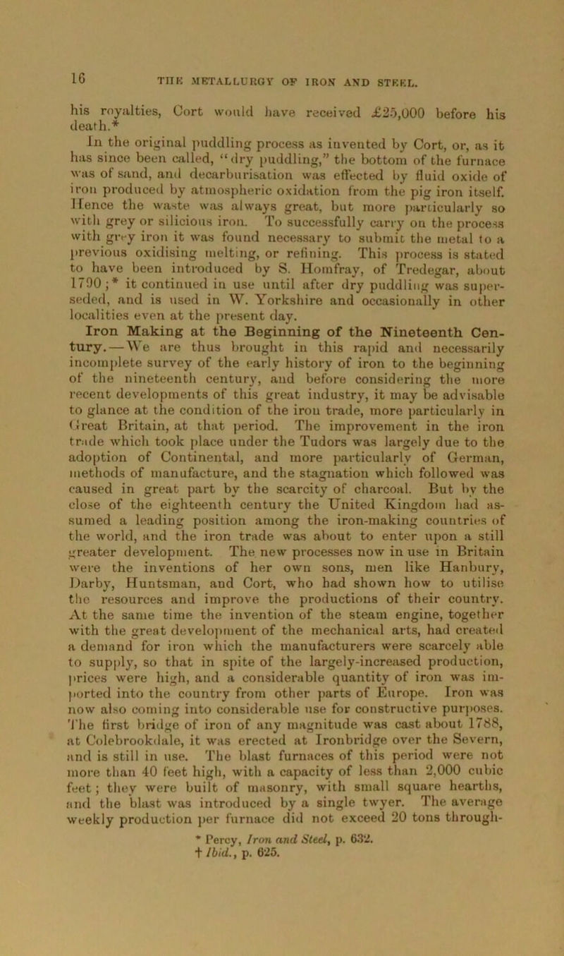 his royalties, Cort would have received £25,000 before his death.* in the original puddling process as invented by Cort, or, as it has since been called, “dry puddling,” the bottom of the furnace was of sand, and decarburisation was effected by fluid oxide of iron produced by atmospheric oxidation from the pig iron itself. Hence the waste was always great, but more particularly so with grey or silicious iron. To successfully carry on the process with givy iron it was found necessary to submit the metal to a previous oxidising melting, or refining. This process is stated to have been introduced by S. Homfray, of Tredegar, about 1790;* it continued in use until after dry puddling was super- seded, and is used in W. Yorkshire and occasionally in other localities even at the present day. Iron Making at the Beginning of the Nineteenth Cen- tury.— We are thus brought in this rapid and necessarily incomplete survey of the early history of iron to the beginning of the nineteenth century, and before considering the more recent developments of this great industry, it may be advisable to glance at the condition of the iron trade, more particularly in Great Britain, at that period. The improvement in the iron trade which took place under the Tudors was largely due to the adoption of Continental, and more particularly of German, methods of manufacture, and the stagnation which followed was caused in great part by the scarcity of charcoal. But by the close of the eighteenth century the United Kingdom had as- sumed a leading position among the iron-making countries of the world, and the iron trade was about to enter upon a still greater development. The new processes now in use in Britain were the inventions of her own sons, men like Hanbury, Darby, Huntsman, and Cort, who had shown how to utilise the resources and improve the productions of their country. At the same time the invention of the steam engine, together with the great development of the mechanical arts, had created a demand for iron which the manufacturers were scarcely able to supply, so that in spite of the largely-increased production, prices were high, and a considerable quantity of iron was im- ported into the country from other parts of Europe. Iron was now also coming into considerable use for constructive purposes. The flrst bridge of iron of any magnitude was cast about 1788, at Colebrookdale, it was erected at Ironbridge over the Severn, and is still in use. The blast furnaces of this period were not more than 40 feet high, with a capacity of less than 2,000 cubic feet; they were built of masonry, with small square hearths, and the blast was introduced by a single twyer. The average weekly production per furnace did not exceed 20 tons through- * Percy, Iron and Steel, p. 6.32.