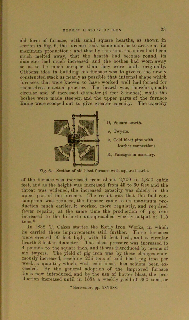 old form of furnace, with small square hearths, as shown in section in Fig. 6, the furnace took some months to arrive at its maximum production ; and that by this time the sides had been much melted away, that the hearth had become round, its diameter had much increased, and the boshes had worn away so as to be much steeper than they were built originally. Gibbons’ idea in building his furnace was to give to the newly constructed stack as nearly as possible that internal shape which furnaces that were known to have worked well had formed for themselves in actual practice. The hearth was, therefore, made circular and of increased diameter (4 feet 3 inches), while the boshes were made steeper, and the upper parts of the furnace lining were scooped out to give greater capacity. The capacity D, Square hearth, o, Twyers. t, Cold blast pipe with leather connections. R, Passages in masonry. Fig. 6.—Section of old blast furnace with square hearth. of the furnace was increased from about 2,700 to 4,850 cubic feet, and as the height was increased from 45 to 60 feet and the throat was widened, the increased capacity was chiefly in the upper part of the furnace. The result was that the fuel con- sumption was reduced, the furnace came to its maximum pro- duction much earlier, it worked more regularly, and required fewer repairs; at the same time the production of pig iron increased to the hitherto unapproached weekly output of 115 tons.* In 1838, T. Oakes started the Ketly Iron Works, in which he carried these improvements still further. Three furnaces were erected 60 feet high, with 16 feet bosh, and a circular hearth 8 feet in diameter. The blast pressure was increased to 4 pounds to the square inch, and it was introduced by means of six twyers. The yield of pig iron was by these changes enor- mously increased, reaching 236 tons of cold blast pig iron per week, a quantity which, with cold blast, has seldom been ex- ceeded. By the general adoption of the improved furnace lines now introduced, and by the use of hotter blast, the pro- duction increased until in 1854 a weekly yield of 300 tons, or