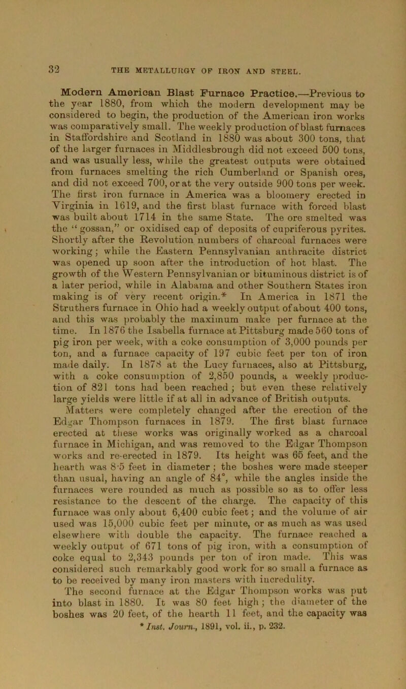 Modern American Blast Furnace Practice.—Previous to the year 1880, from which the modern development may be considered to begin, the production of the American iron works was comparatively small. The weekly production of blast furnaces in Staffordshire and Scotland in 1880 was about 300 tons, that of the larger furnaces in Middlesbrough did not exceed 500 tons, and was usually less, while the greatest outputs were obtaiued from furnaces smelting the rich Cumberland or Spanish ores, and did not exceed 700, or at the very outside 900 tons per week. The first iron furnace in America was a bloomery erected in Virginia in 1619, and the first blast furnace with forced blast was built about 1714 in the same State. The ore smelted was the “ gossan,” or oxidised cap of deposits of cupriferous pyrites. Shortly after the Revolution numbers of charcoal furnaces were working; while the Eastern Pennsylvanian anthracite district was opened up soon after the introduction of hot blast. The growth of the Western Pennsylvanian or bituminous district is of a later period, while in Alabama and other Southern States iron making is of very recent origin.* In America in 1871 the Struthers furnace in Ohio had a weekly output of about 400 tons, and this was probably the maximum make per furnace at the time. In 1876 the Isabella furnace at Pittsburg made 560 tons of pig iron per week, with a coke consumption of 3,000 pounds per ton, and a furnace capacity of 197 cubic feet per ton of iron made daily. In 1878 at the Lucy furnaces, also at Pittsburg, with a coke consumption of 2,850 pounds, a weekly produc- tion of 821 tons had been reached ; but even these relatively large yields were little if at all in advance of British outputs. Matters were completely changed after the erection of the Edgar Thompson furnaces in 1879. The first blast furnace erected at these works was originally worked as a charcoal furnace in Michigan, and was removed to the Edgar Thompson works and re-erected in 1879. Its height was 65 feet, and the hearth was 8-5 feet in diameter; the boshes were made steeper than usual, having an angle of 84°, while the angles inside the furnaces were rounded as much as possible so as to offer less resistance to the descent of the charge. The capacity of this furnace was only about 6,400 cubic feet; and the volume of air used was 15,000 cubic feet per minute, or as much as was used elsewhere with double the capacity. The furnace reached a weekly output of 671 tons of pig iron, with a consumption of coke equal to 2,343 pounds per ton of iron made. This was considered such remarkably good work for so small a furnace as to be received by many iron masters with incredulity. The second furnace at the Edgar Thompson works was put into blast in 1880. It was 80 feet high; the diameter of the boshes was 20 feet, of the hearth 11 feet, and the capacity was * Inst. Joum., 1891, vol. ii., p. 232.