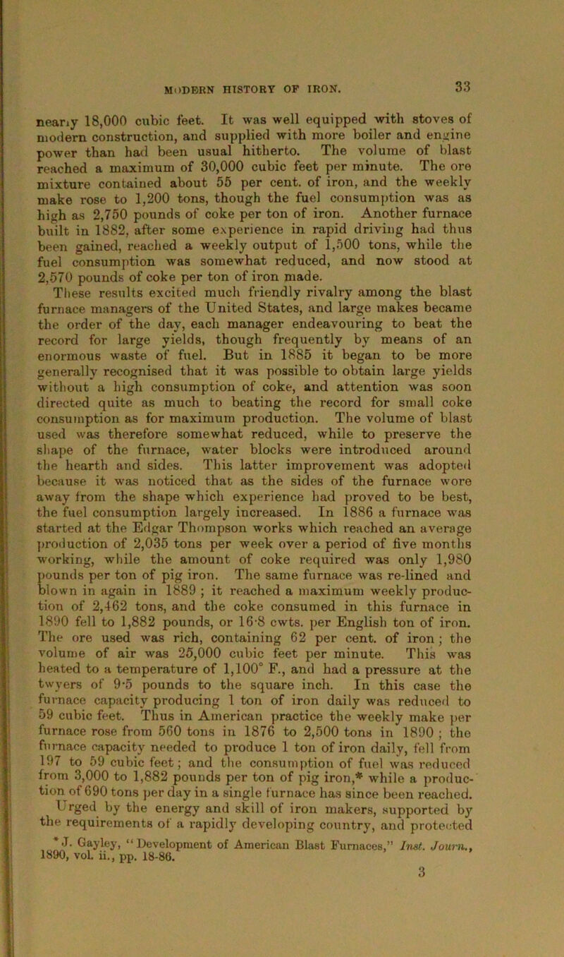 neariy 18,000 cubic feet. It was well equipped with stoves of modern construction, and supplied with more boiler and engine power than had been usual hitherto. The volume of blast reached a maximum of 30,000 cubic feet per minute. The ore mixture contained about 55 per cent, of iron, and the weekly make rose to 1,200 tons, though the fuel consumption was as high as 2,750 pounds of coke per ton of iron. Another furnace built in 1882, after some experience in rapid driving had thus been gained, reached a weekly output of 1,500 tons, while the fuel consumption was somewhat reduced, and now stood at 2,570 pounds of coke per ton of iron made. These results excited much friendly rivalry among the blast furnace managers of the United States, and large makes became the order of the day, each manager endeavouring to beat the record for large yields, though frequently by means of an enormous waste of fuel. But in 1885 it began to be more generally recognised that it was possible to obtain large yields without a high consumption of coke, and attention was soon directed quite as much to beating the record for small coke consumption as for maximum production. The volume of blast used was therefore somewhat reduced, while to preserve the shape of the furnace, water blocks were introduced around the hearth and sides. This latter improvement was adopted because it was noticed that as the sides of the furnace wore away from the shape which experience had proved to be best, the fuel consumption largely increased. In 1886 a furnace was started at the Edgar Thompson works which reached an average production of 2,035 tons per week over a period of five months working, while the amount of coke required was only 1,980 pounds per ton of pig iron. The same furnace was re-lined and blown in again in 1889 ; it reached a maximum weekly produc- tion of 2,462 tons, and the coke consumed in this furnace in 1890 fell to 1,882 pounds, or 16-8 cwts. per English ton of iron. The ore used was rich, containing 62 per cent, of iron; the volume of air was 25,000 cubic feet per minute. This was heated to a temperature of 1,100° F., and had a pressure at the twyers of 9-5 pounds to the square inch. In this case the fu rnace capacity producing 1 ton of iron daily was reduced to 59 cubic feet. Thus in American practice the weekly make per furnace rose from 560 tons in 1876 to 2,500 tons in 1890 ; the furnace capacity needed to produce 1 ton of iron daily, fell from 197 to 59 cubic feet; and the consumption of fuel was reduced from 3,000 to 1,882 pounds per ton of pig iron,* while a produc- tion of 690 tons per day in a single furnace has since been reached. Urged by the energy and skill of iron makers, supported by the requirements of a rapidly developing country, and protected **T. Gay ley, “Development of American Blast Furnaces,” Inst. Joum., 1890, vol. ii., iip. 18-86. 3