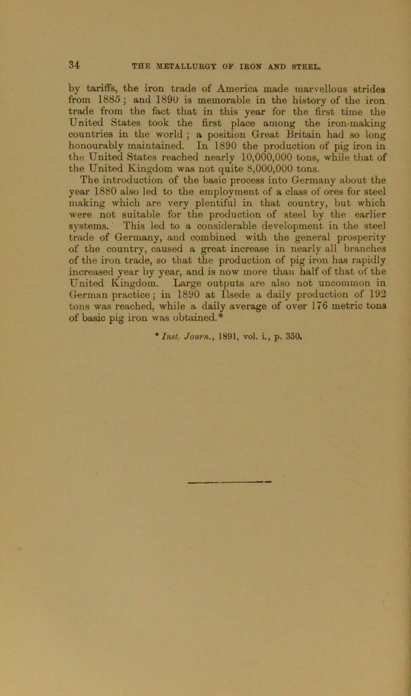 by tariffs, the iron trade of America made marvellous strides from 188/5; and 1890 is memorable in the history of the iron trade from the fact that in this year for the first time the United States took the first place among the iron-making countries in the world ; a position Great Britain had so long honourably maintained. In 1890 the production of pig iron in the United States reached nearly 10,000,000 tons, while that of the United Kingdom was not quite 8,000,000 tons. The introduction of the basic process into Germany about the year 1880 also led to the employment of a class of ores for steel making which are very plentiful in that country, but which were not suitable for the production of steel by the earlier systems. This led to a considerable development in the steel trade of Germany, and combined with the general prosperity of the country, caused a great increase in nearly all branches of the iron trade, so that the production of pig iron has rapidly increased year by year, and is now more than half of that of the United Kingdom. Large outputs are also not uncommon in German practice; in 1890 at Usede a daily production of 192 tons was reached, while a daily average of over 176 metric tons of basic pig iron was obtained.*