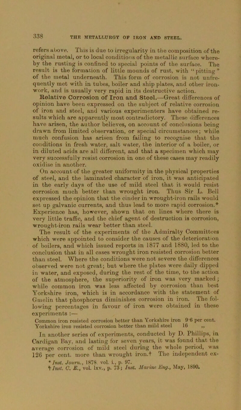 refers above. This is due to irregularity in the composition of the original metal, or to local conditions of the metallic surface where- by the rusting is confined to special points of the surface. The result is the formation of little mounds of rust, with “ pitting ” of the metal underneath. This form of corrosion is not unfre- quently met with in tubes, boiler and ship plates, and other iron- work, and is usually very rapid in its destructive action. Relative Corrosion of Iron and. Steel.—Great differences of opinion have been expressed on the subject of relative corrosion of iron and steel, and various experimenters have obtained re- sults which are apparently most contradictory. These differences have arisen, the author believes, on account of conclusions being drawn from limited observation, or special circumstances; while much confusion has arisen from failing to recognise that the conditions in fresh water, salt water, the interior of a boiler, or in diluted acids are all different, and that a specimen which may very successfully resist corrosion in one of these cases may readily oxidise in another. On account of the greater uniformity in the physical properties of steel, and the laminated character of iron, it was anticipated in the early days of the use of mild steel that it would resist corrosion much better than wrought iron. Thus Sir L. Bell expressed the opinion that the cinder in wrought-iron rails would set up galvanic currents, and thus lead to more rapid corrosion.'*' Experience has, however, shown that on lines where there is very little traffic, and the chief agent of destruction is corrosion, wrought-iron rails wear better than steel. The result of the experiments of the Admiralty Committees which were appointed to consider the causes of the deterioration of boilers, and which issued reports in 1877 and 1880, led to the conclusion that in all cases wrought iron resisted corrosion better than steel. Where the conditions were not severe the differences observed were not great; but where the plates were daily dipped in water, and exposed, during the rest of the time, to the action of the atmosphere, the superiority of iron was very marked; while common iron was less affected by corrosion than best Yorkshire iron, which is in accordance with the statement of Gmelin that phosphorus diminishes corrosion in iron. The fol- lowing percentages in favour of iron were obtained in these experiments :— Common iron resisted corrosion better than Yorkshire iron 9'6 per cent. Yorkshire iron resisted corrosion better than mild steel 16 ,, In another series of experiments, conducted by D. Phillips, in Cardigan Bay, and lasting for seven years, it was found that the average corrosion of mild steel during the whole period, was 126 per cent, more than wrought iron.t The independent ex- * Inst. Joum., 1878. vol. i., p. 97. Must. C. E.y vol. lxv., p. 73; Inst. Marine Eng., May, 1S90.